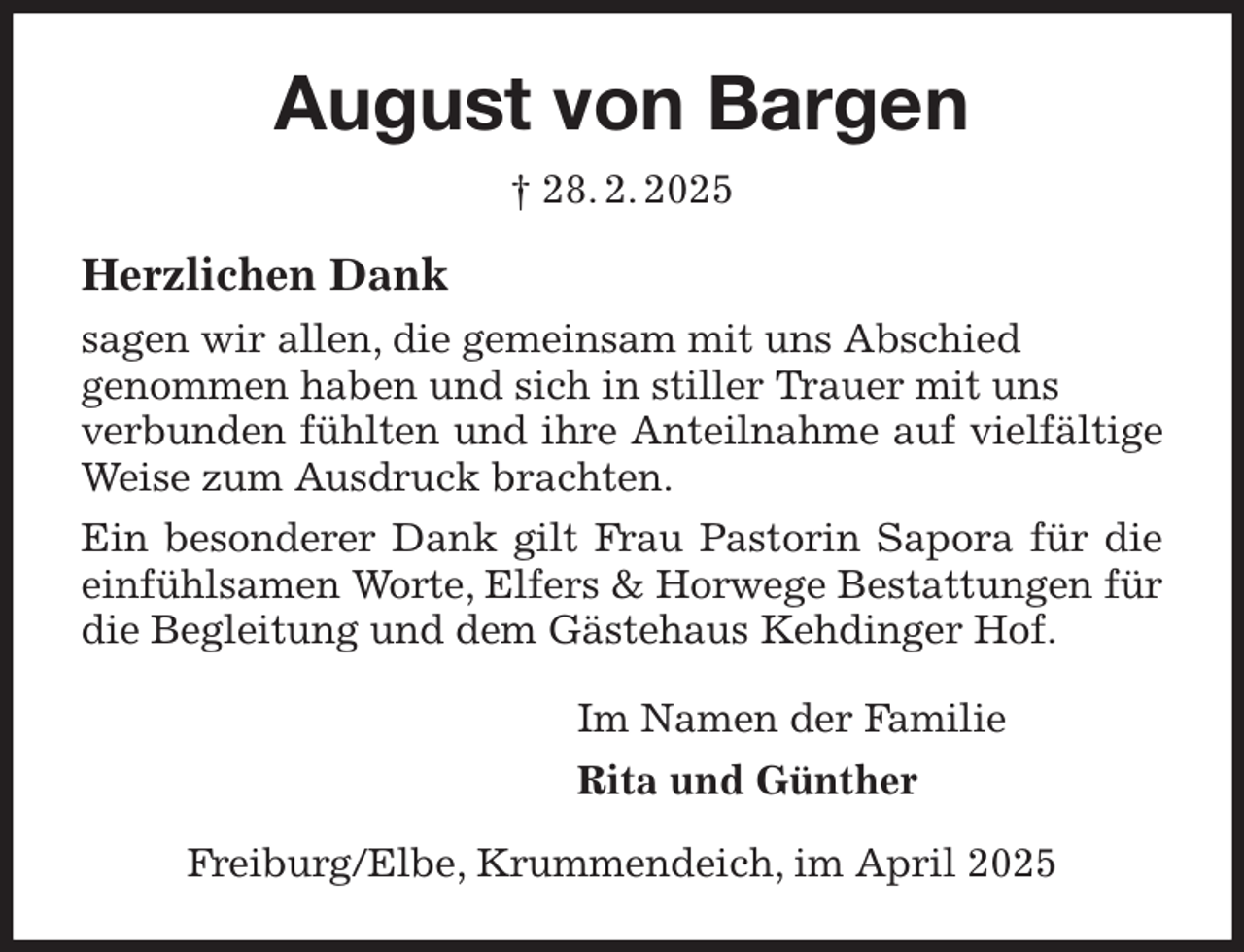 <p>August von Bargen<br />† 28. 2. 2025<br />Herzlichen Dank<br />sagen wir allen, die gemeinsam mit uns Abschied<br />genommen haben und sich in stiller Trauer mit uns<br />verbunden fühlten und ihre Anteilnahme auf vielfältige Weise zum Ausdruck brachten.<br />Ein besonderer Dank gilt Frau Pastorin Sapora für die einfühlsamen Worte, Elfers &amp; Horwege Bestattungen für die Begleitung und dem Gästehaus Kehdinger Hof.<br />Im Namen der Familie<br />Rita und Günther<br />Freiburg/Elbe, Krummendeich, im April 2025</p>