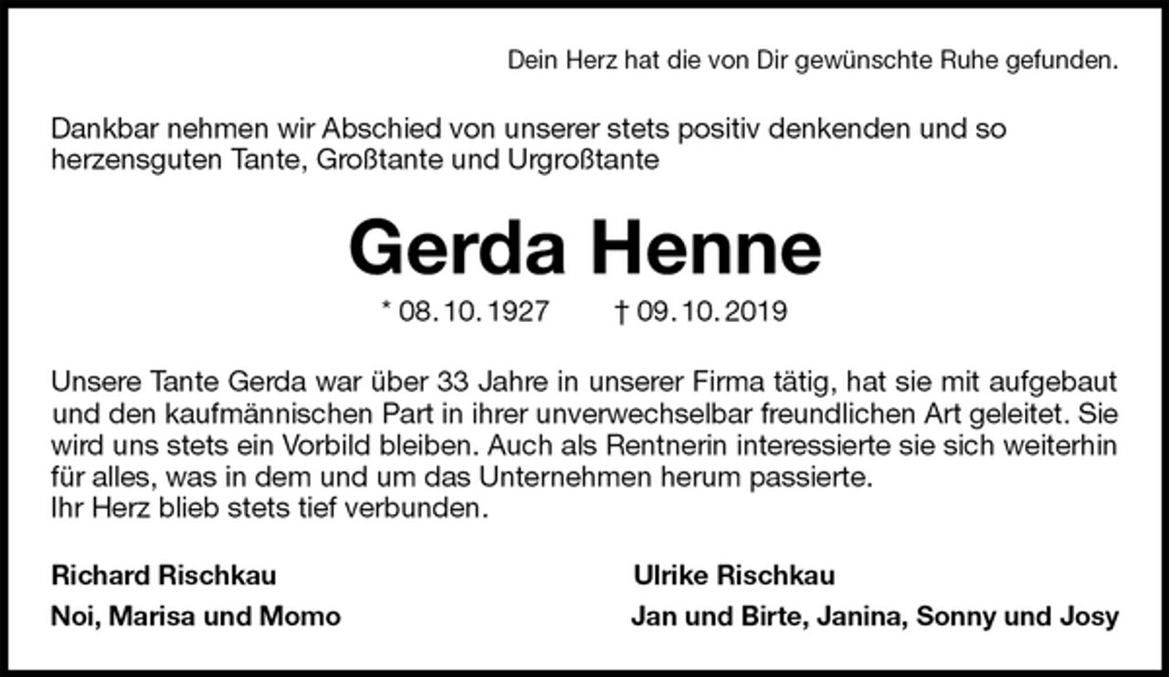 <p>Dein Herz hat die von Dir gewünschte Ruhe gefunden.<br />Dankbar nehmen wir Abschied von unserer stets positiv denkenden und so<br />herzensguten Tante, Großtante und Urgroßtante<br />Gerda Henne<br />* 08. 10. 1927 † 09. 10. 2019<br />Unsere Tante Gerda war über 33 Jahre in unserer Firma tätig, hat sie mit aufgebaut<br />und den kaufmännischen Part in ihrer unverwechselbar freundlichen Art geleitet. Sie wird uns stets ein Vorbild bleiben. Auch als Rentnerin interessierte sie sich weiterhin<br />für alles, was in dem und um das Unternehmen herum passierte.<br />Ihr Herz blieb stets tief verbunden.<br />Richard Rischkau Ulrike Rischkau<br />Noi, Marisa und Momo Jan und Birte, Janina, Sonny und Josy</p>