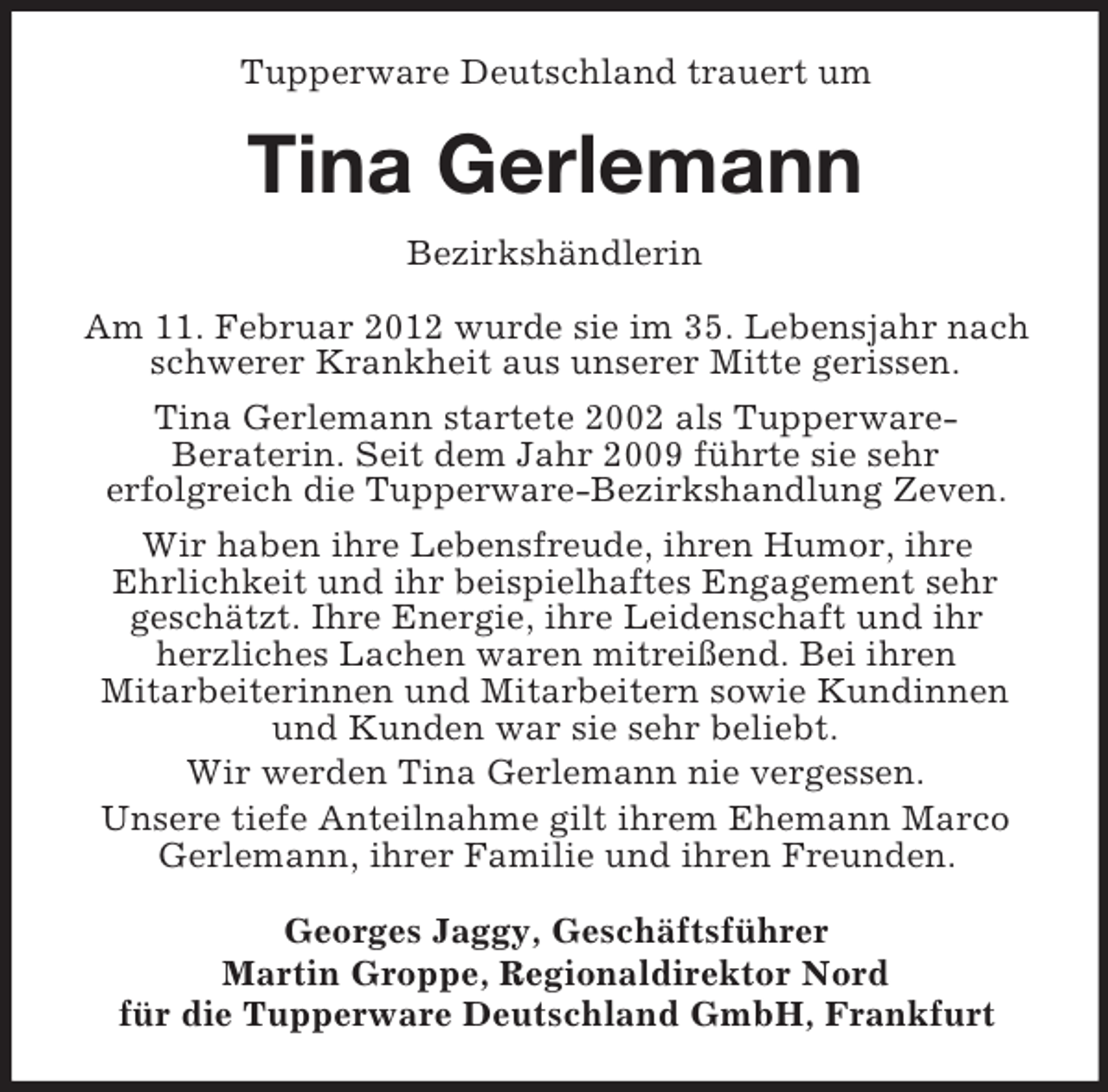 <p>Tupperware Deutschland trauert um</p><p>Tina Gerlemann<br />Bezirkshändlerin<br />Am 11. Februar 2012 wurde sie im 35. Lebensjahr nach<br />schwerer Krankheit aus unserer Mitte gerissen.<br />Tina Gerlemann startete 2002 als TupperwareBeraterin. Seit dem Jahr 2009 führte sie sehr<br />erfolgreich die Tupperware-Bezirkshandlung Zeven.<br />Wir haben ihre Lebensfreude, ihren Humor, ihre<br />Ehrlichkeit und ihr beispielhaftes Engagement sehr<br />geschätzt. Ihre Energie, ihre Leidenschaft und ihr<br />herzliches Lachen waren mitreißend. Bei ihren<br />Mitarbeiterinnen und Mitarbeitern sowie Kundinnen<br />und Kunden war sie sehr beliebt.<br />Wir werden Tina Gerlemann nie vergessen.<br />Unsere tiefe Anteilnahme gilt ihrem Ehemann Marco<br />Gerlemann, ihrer Familie und ihren Freunden.<br />Georges Jaggy, Geschäftsführer<br />Martin Groppe, Regionaldirektor Nord<br />für die Tupperware Deutschland GmbH, Frankfurt</p>