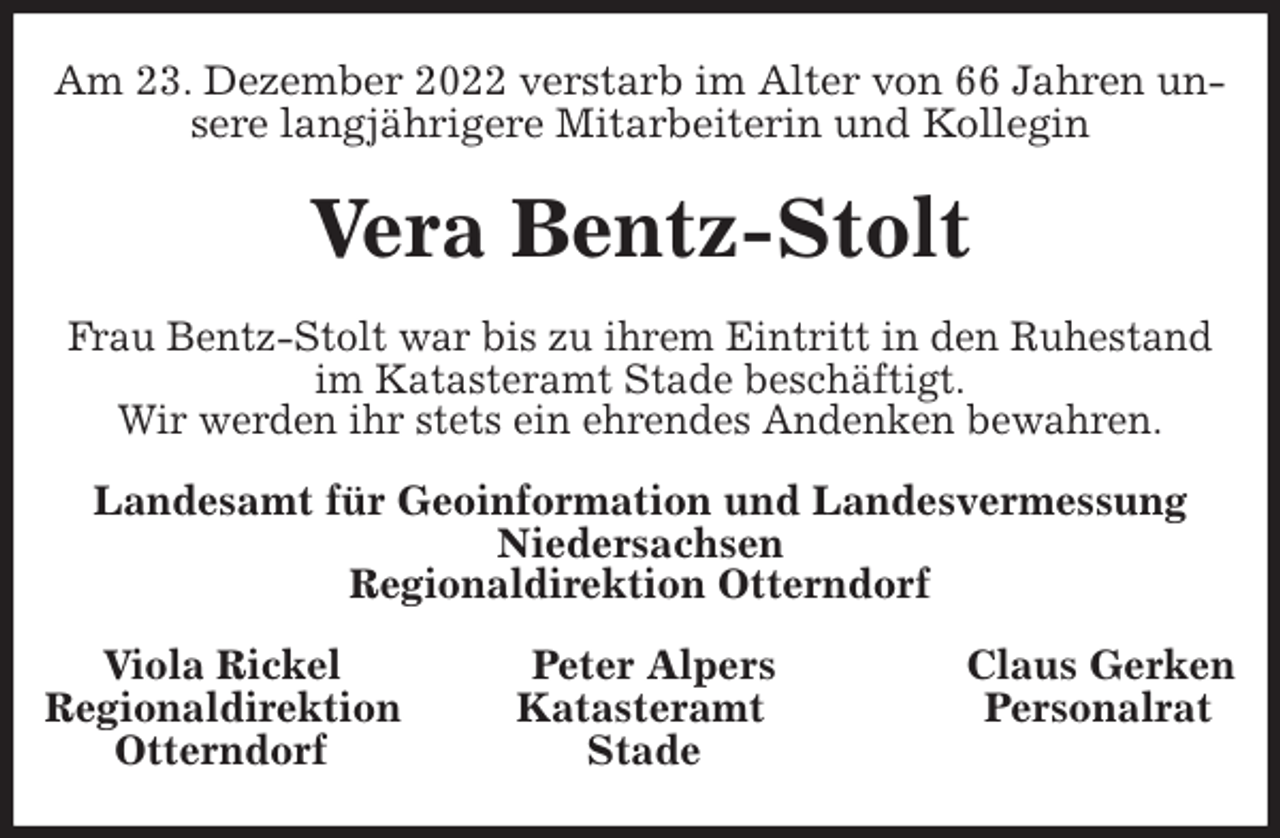 <p>Am 23. Dezember 2022 verstarb im Alter von 66 Jahren unsere langjährigere Mitarbeiterin und Kollegin<br />Vera Bentz-Stolt<br />Frau Bentz-Stolt war bis zu ihrem Eintritt in den Ruhestand<br />im Katasteramt Stade beschäftigt.<br />Wir werden ihr stets ein ehrendes Andenken bewahren.<br />Landesamt für Geoinformation und Landesvermessung Niedersachsen<br />Regionaldirektion Otterndorf<br />Viola Rickel Peter Alpers Claus Gerken<br />Regionaldirektion Katasteramt Personalrat<br />Otterndorf Stade</p>