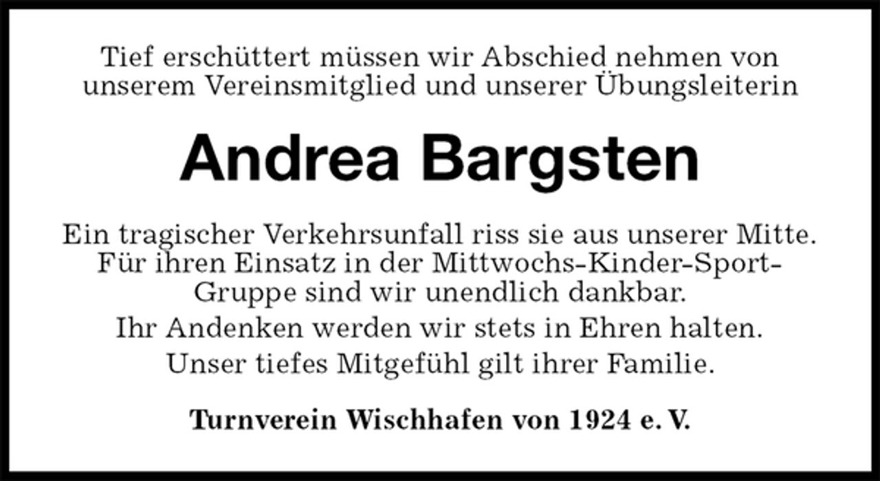 <p>Tief erschüttert müssen wir Abschied nehmen von<br />unserem Vereinsmitglied und unserer Übungsleiterin<br />Andrea Bargsten<br />Ein tragischer Verkehrsunfall riss sie aus unserer Mitte.<br />Für ihren Einsatz in der Mittwochs-Kinder-Sport-Gruppe sind wir unendlich dankbar.<br />Ihr Andenken werden wir stets in Ehren halten.<br />Unser tiefes Mitgefühl gilt ihrer Familie.<br />Turnverein Wischhafen von 1924 e. V.</p>