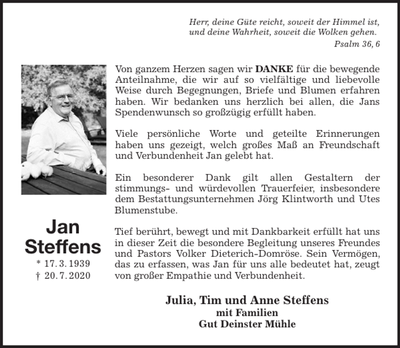 <p>Herr, deine Güte reicht, soweit der Himmel ist,<br />und deine Wahrheit, soweit die Wolken gehen.<br />Psalm 36, 6<br />Von ganzem Herzen sagen wir DANKE für die bewegende<br />Anteilnahme, die wir auf so vielfältige und liebevolle Weise durch Begegnungen, Briefe und Blumen erfahren haben. Wir bedanken uns herzlich bei allen, die Jans Spendenwunsch so großzügig erfüllt haben.</p>
<p>Viele persönliche Worte und geteilte Erinnerungen<br />haben uns gezeigt, welch großes Maß an Freundschaft und Verbundenheit Jan gelebt hat.</p>
<p>Ein besonderer Dank gilt allen Gestaltern der<br />stimmungs- und würdevollen Trauerfeier, insbesondere dem Bestattungsunternehmen Jörg Klintworth und Utes Blumenstube.</p>
<p>Tief berührt, bewegt und mit Dankbarkeit erfüllt hat uns in dieser Zeit die besondere Begleitung unseres Freundes und Pastors Volker Dieterich-Domröse. Sein Vermögen, das zu erfassen, was Jan für uns alle bedeutet hat, zeugt von großer Empathie und Verbundenheit.<br />Julia, Tim und Anne Steffens<br />mit Familien<br />Gut Deinster Mühle<br />Jan<br />Steffens<br />* 17. 3. 1939<br />† 20. 7. 2020</p>