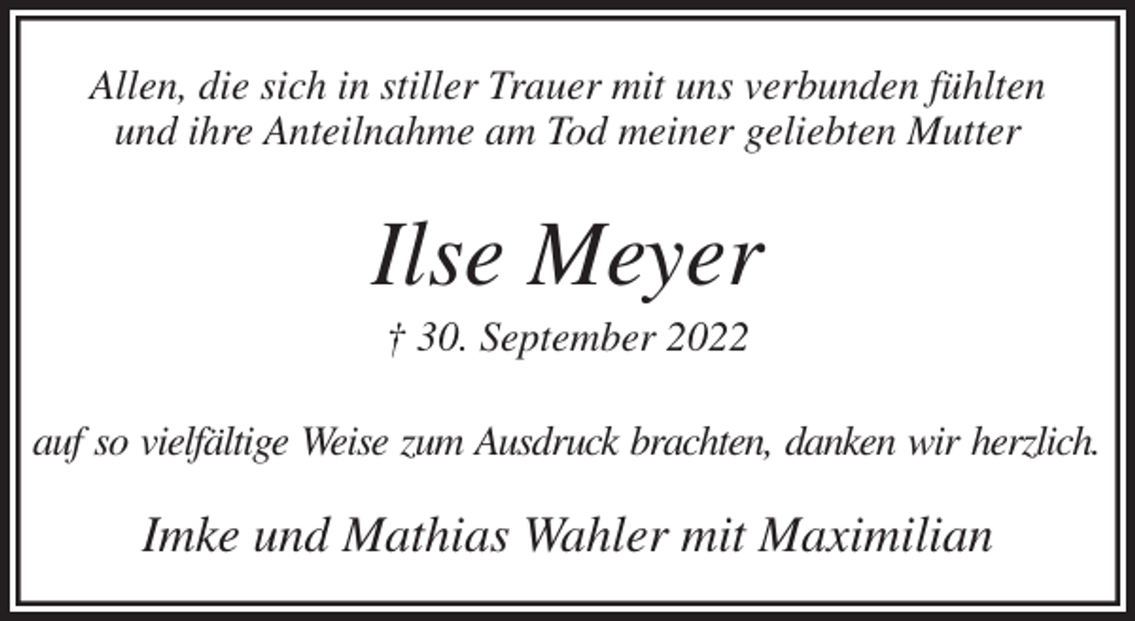 <p>Allen, die sich in stiller Trauer mit uns verbunden fühlten<br />und ihre Anteilnahme am Tod meiner geliebten Mutter<br />Ilse Meyer<br />† 30. September 2022<br />auf so vielfältige Weise zum Ausdruck brachten, danken wir herzlich.<br />Imke und Mathias Wahler mit Maximilian</p>