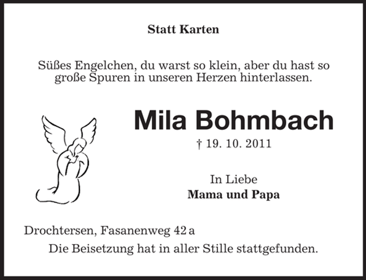 <p>Statt Karten<br />Süßes Engelchen, du warst so klein, aber du hast so<br />große Spuren in unseren Herzen hinterlassen.</p><p>Mila Bohmbach<br />† 19. 10. 2011<br />In Liebe<br />Mama und Papa<br />Drochtersen, Fasanenweg 42 a<br />Die Beisetzung hat in aller Stille stattgefunden.</p>