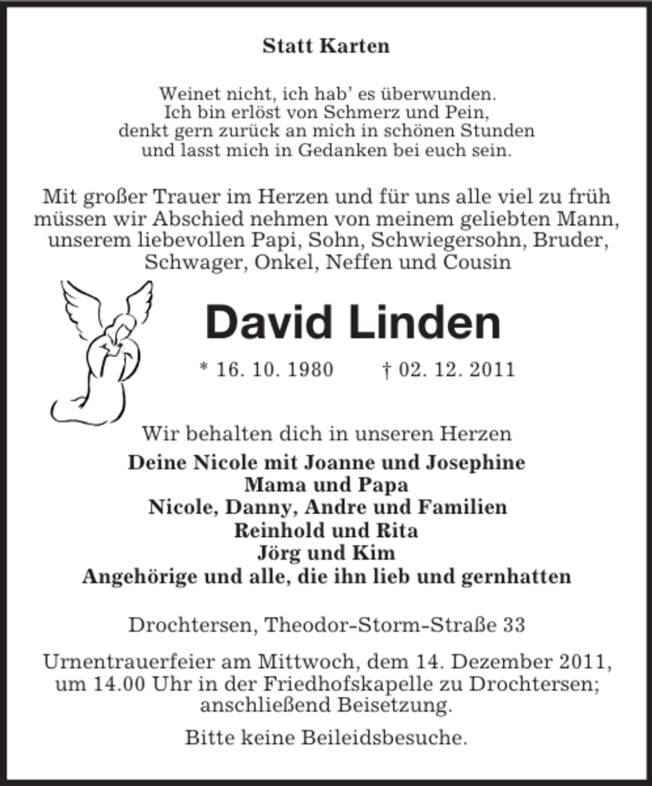 <p>Statt Karten<br />Weinet nicht, ich hab’ es überwunden.<br />Ich bin erlöst von Schmerz und Pein,<br />denkt gern zurück an mich in schönen Stunden<br />und lasst mich in Gedanken bei euch sein.</p><p>Mit großer Trauer im Herzen und für uns alle viel zu früh<br />müssen wir Abschied nehmen von meinem geliebten Mann,<br />unserem liebevollen Papi, Sohn, Schwiegersohn, Bruder,<br />Schwager, Onkel, Neffen und Cousin</p><p>David Linden<br />* 16. 10. 1980</p><p>† 02. 12. 2011</p><p>Wir behalten dich in unseren Herzen<br />Deine Nicole mit Joanne und Josephine<br />Mama und Papa<br />Nicole, Danny, Andre und Familien<br />Reinhold und Rita<br />Jörg und Kim<br />Angehörige und alle, die ihn lieb und gernhatten<br />Drochtersen, Theodor-Storm-Straße 33<br />Urnentrauerfeier am Mittwoch, dem 14. Dezember 2011,<br />um 14.00 Uhr in der Friedhofskapelle zu Drochtersen;<br />anschließend Beisetzung.<br />Bitte keine Beileidsbesuche.</p>