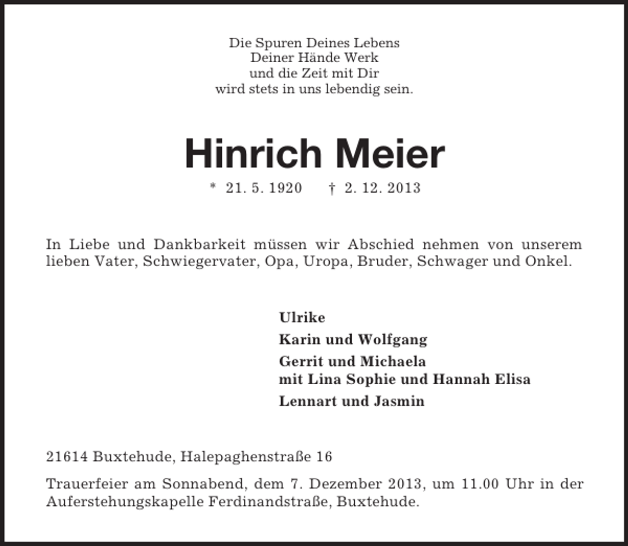 <p>Die Spuren Deines Lebens<br />Deiner Hände Werk<br />und die Zeit mit Dir<br />wird stets in uns lebendig sein.</p><p>Hinrich Meier<br />* 21. 5. 1920</p><p>† 2. 12. 2013</p><p>In Liebe und Dankbarkeit müssen wir Abschied nehmen von unserem<br />lieben Vater, Schwiegervater, Opa, Uropa, Bruder, Schwager und Onkel.</p><p>Ulrike<br />Karin und Wolfgang<br />Gerrit und Michaela<br />mit Lina Sophie und Hannah Elisa<br />Lennart und Jasmin</p><p>21614 Buxtehude, Halepaghenstraße 16<br />Trauerfeier am Sonnabend, dem 7. Dezember 2013, um 11.00 Uhr in der<br />Auferstehungskapelle Ferdinandstraße, Buxtehude.</p>