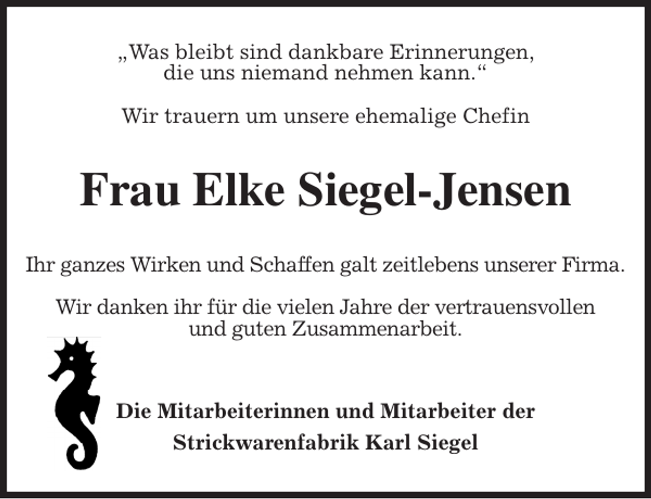 <p>„Was bleibt sind dankbare Erinnerungen,<br />die uns niemand nehmen kann.“</p><p>Wir trauern um unsere ehemalige Chefin<br />Frau Elke Siegel-Jensen<br />Ihr ganzes Wirken und Schaffen galt zeitlebens unserer Firma.</p><p>Wir danken ihr für die vielen Jahre der vertrauensvollen<br />und guten Zusammenarbeit.</p><p>Die Mitarbeiterinnen und Mitarbeiter der<br />Strickwarenfabrik Karl Siegel</p>