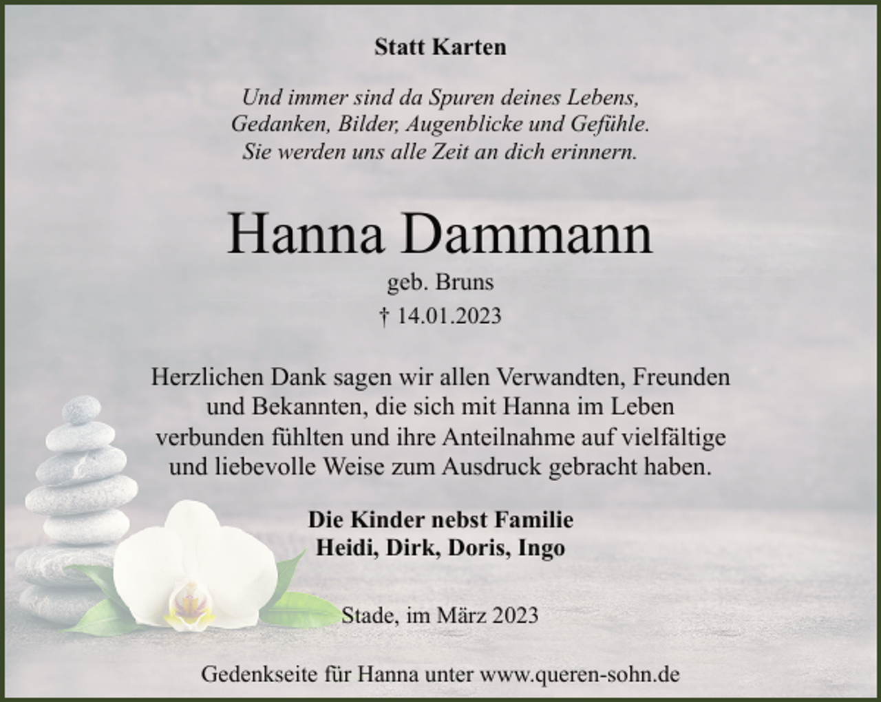 <p>Statt Karten<br />Und immer sind da Spuren deines Lebens,<br />Gedanken, Bilder, Augenblicke und Gefühle.<br />Sie werden uns alle Zeit an dich erinnern.<br />Hanna Dammann<br />geb. Bruns<br />† 14.01.2023<br />Herzlichen Dank sagen wir allen Verwandten, Freunden<br />und Bekannten, die sich mit Hanna im Leben<br />verbunden fühlten und ihre Anteilnahme auf vielfältige<br />und liebevolle Weise zum Ausdruck gebracht haben.<br />Die Kinder nebst Familie<br />Heidi, Dirk, Doris, Ingo<br />Stade, im März 2023<br />Gedenkseite für Hanna unter www.queren-sohn.de</p>