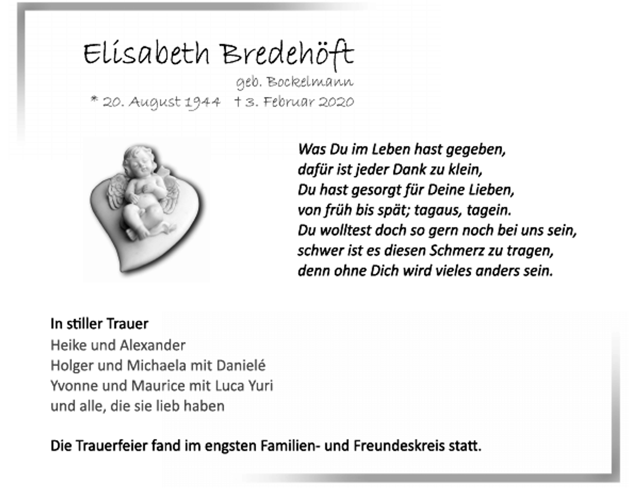 <p>Elisabeth Bredehöft<br />geb. Bockelmann<br />* 20. August 1944 + 3. Februar 2020<br />Was Du im Leben hast gegeben,<br />dafür ist jeder Dank zu klein,<br />Du hast gesorgt für Deine Lieben,<br />von früh bis spät; tagaus, tagein.<br />Du wolltest doch so gern noch bei uns sein,<br />schwer ist es diesen Schmerz zu tragen,<br />denn ohne Dich wird vieles anders sein.<br />In stiller Trauer<br />Heike und Alexander<br />Holger und Michaela mit Danielé<br />Yvonne und Maurice mit Luca Yuri<br />und alle, die sie lieb haben<br />Die trauferfeier fand im engsten Familien- und Freundeskreis statt.</p>