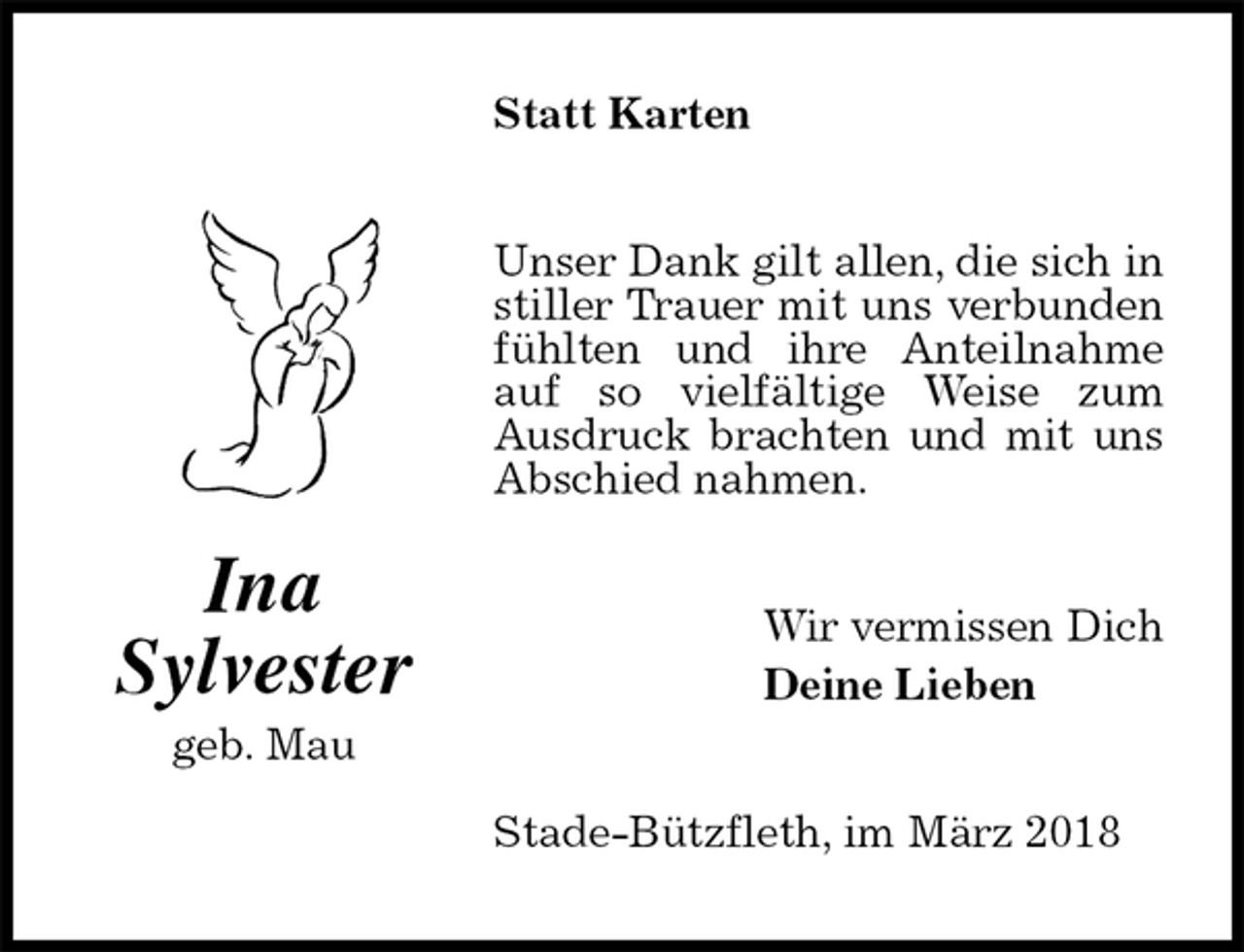 <p>Statt Karten<br />Unser Dank gilt allen, die sich in stiller Trauer mit uns verbunden fühlten und ihre Anteilnahme auf so vielfältige Weise zum Ausdruck brachten und mit uns Abschied nahmen.<br />Wir vermissen Dich<br />Deine Lieben<br />Stade-Bützfleth, im März 2018<br />Ina<br />Sylvester<br />geb. Mau</p>
