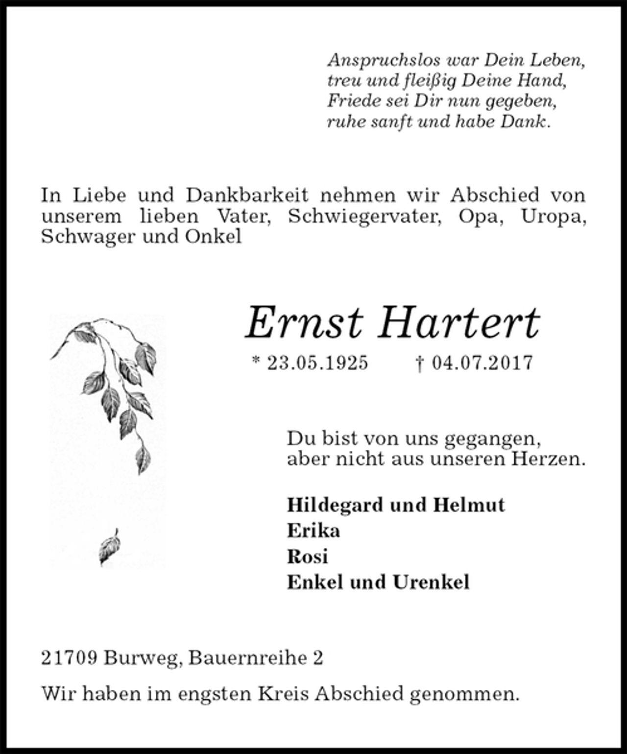 <p>In Liebe und Dankbarkeit nehmen wir Abschied von unserem lieben Vater, Schwiegervater, Opa, Uropa, Schwager und Onkel<br />Anspruchslos war Dein Leben,<br />treu und fleißig Deine Hand,<br />Friede sei Dir nun gegeben,<br />ruhe sanft und habe Dank.<br />Ernst Hartert<br />* 23.05.1925 † 04.07.2017<br />Du bist von uns gegangen,<br />aber nicht aus unseren Herzen.</p><p>Hildegard und Helmut<br />Erika<br />Rosi<br />Enkel und Urenkel<br />21709 Burweg, Bauernreihe 2<br />Wir haben im engsten Kreis Abschied genommen.</p>