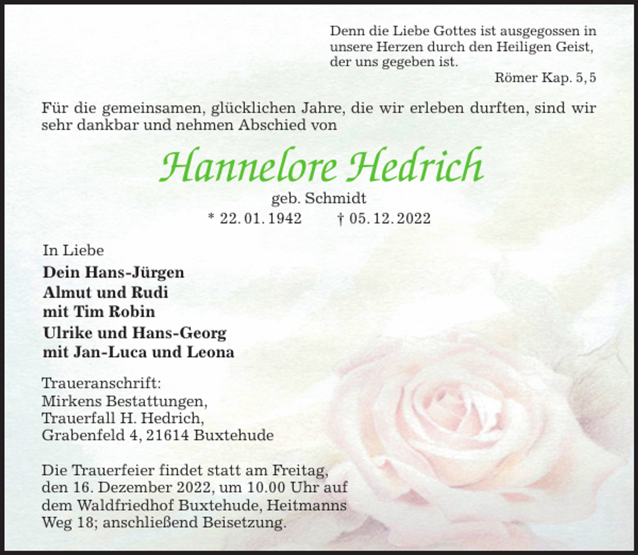 <p>Denn die Liebe Gottes ist ausgegossen in<br />unsere Herzen durch den Heiligen Geist,<br />der uns gegeben ist.<br />Römer Kap. 5, 5<br />Für die gemeinsamen, glücklichen Jahre, die wir erleben durften, sind wir sehr dankbar und nehmen Abschied von<br />Hannelore Hedrich<br />geb. Schmidt<br />* 22. 01. 1942 † 05. 12. 2022<br />In Liebe<br />Dein Hans-Jürgen<br />Almut und Rudi<br />mit Tim Robin<br />Ulrike und Hans-Georg<br />mit Jan-Luca und Leona<br />Traueranschrift:<br />Mirkens Bestattungen,<br />Trauerfall H. Hedrich,<br />Grabenfeld 4, 21614 Buxtehude</p><p>Die Trauerfeier findet statt am Freitag,<br />den 16. Dezember 2022, um 10.00 Uhr auf<br />dem Waldfriedhof Buxtehude, Heitmanns<br />Weg 18; anschließend Beisetzung.</p>