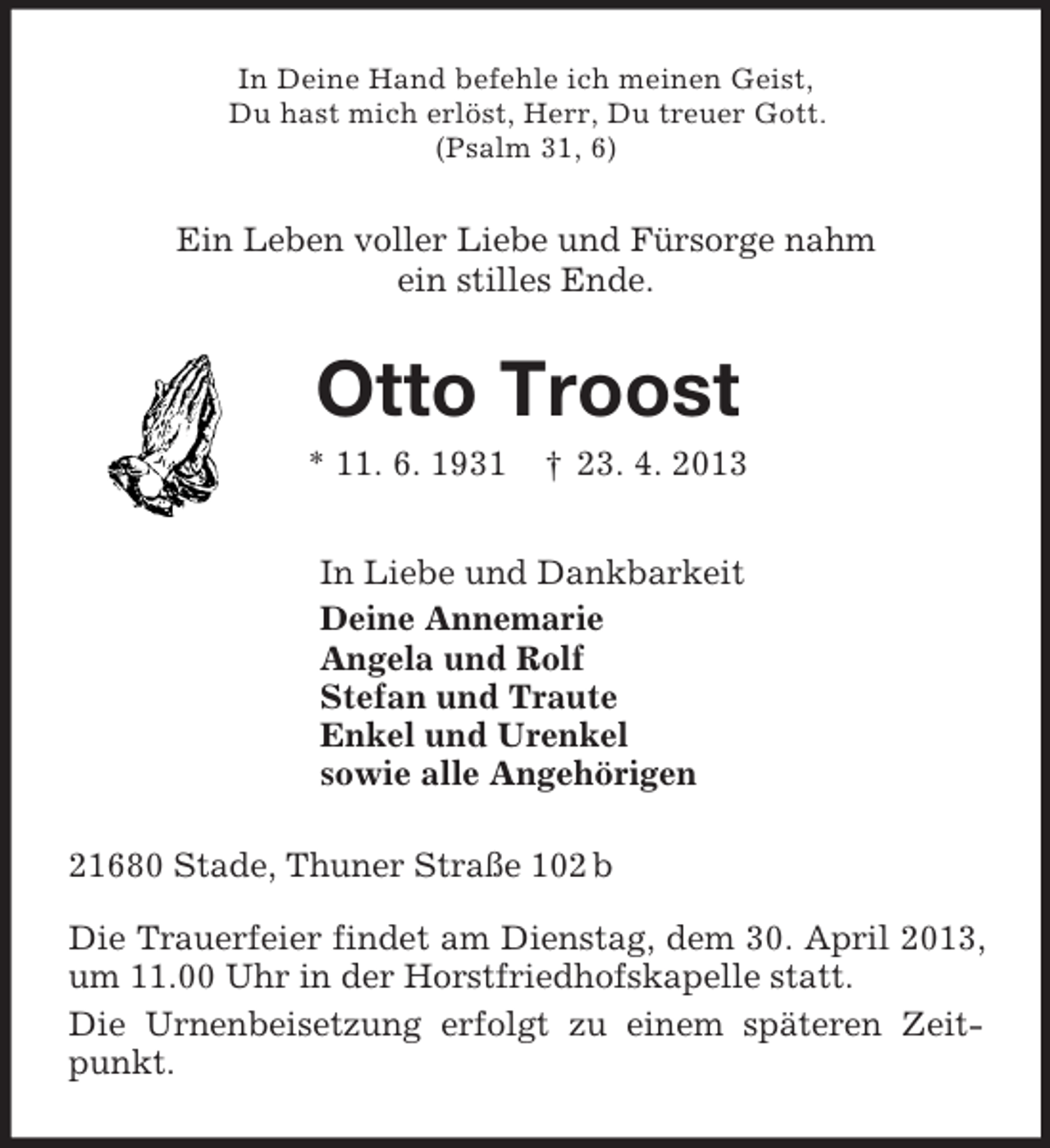 <p>In Deine Hand befehle ich meinen Geist,<br />Du hast mich erlöst, Herr, Du treuer Gott.<br />(Psalm 31, 6)<br />Ein Leben voller Liebe und Fürsorge nahm<br />ein stilles Ende.<br />Otto Troost<br />* 11. 6. 1931 † 23. 4. 2013<br />In Liebe und Dankbarkeit<br />Deine Annemarie<br />Angela und Rolf<br />Stefan und Traute<br />Enkel und Urenkel<br />sowie alle Angehörigen<br />21680 Stade, Thuner Straße 102 b</p><p>Die Trauerfeier findet am Dienstag, dem 30. April 2013, um 11.00 Uhr in der Horstfriedhofskapelle statt.<br />Die Urnenbeisetzung erfolgt zu einem späteren Zeitpunkt.</p>