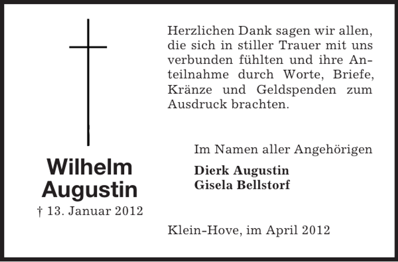<p>Herzlichen Dank sagen wir allen,<br />die sich in stiller Trauer mit uns<br />verbunden fühlten und ihre Anteilnahme durch Worte, Briefe,<br />Kränze und Geldspenden zum<br />Ausdruck brachten.<br />Im Namen aller Angehörigen</p><p>Wilhelm<br />Augustin</p><p>Dierk Augustin<br />Gisela Bellstorf</p><p>† 13. Januar 2012<br />Klein-Hove, im April 2012</p>
