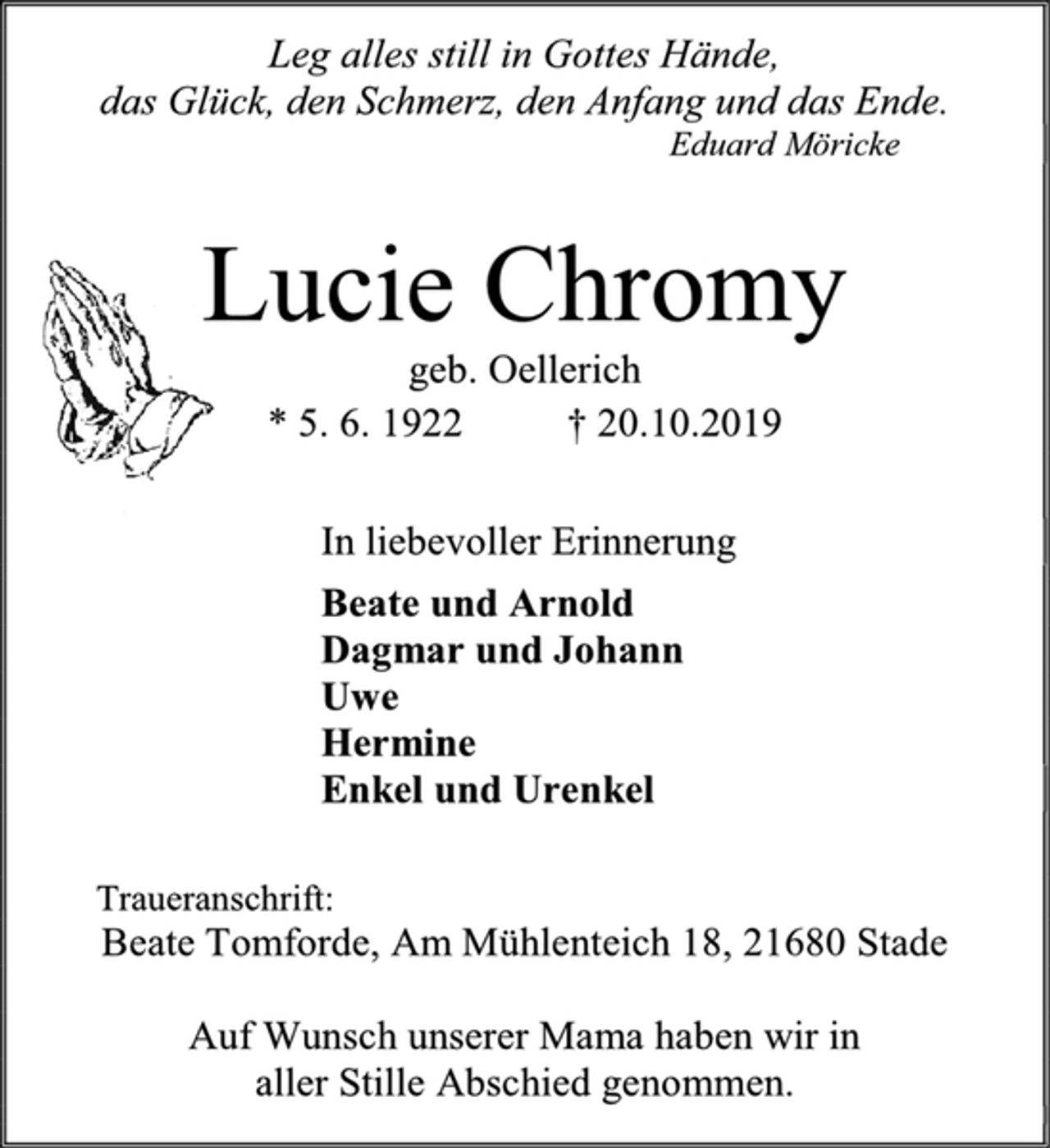 <p>Leg alles still in Gottes Hände, das Glück, den Schmerz, den Anfang und das Ende.<br />Eduard Möricke</p><p>Lucie Chromy<br />geb. Oellerich<br />* 5. 6. 1922 † 20.10.2019<br />In liebevoller Erinnerung<br />Beate und Arnold<br />Dagmar und Johann<br />Uwe<br />Hermine<br />Enkel und Urenkel<br />Traueranschrift:<br />Beate Tomforde, Am Mühlenteich 18, 21680 Stade<br />Auf Wunsch unserer Mama haben wir in aller Stille Abschied genommen.</p>