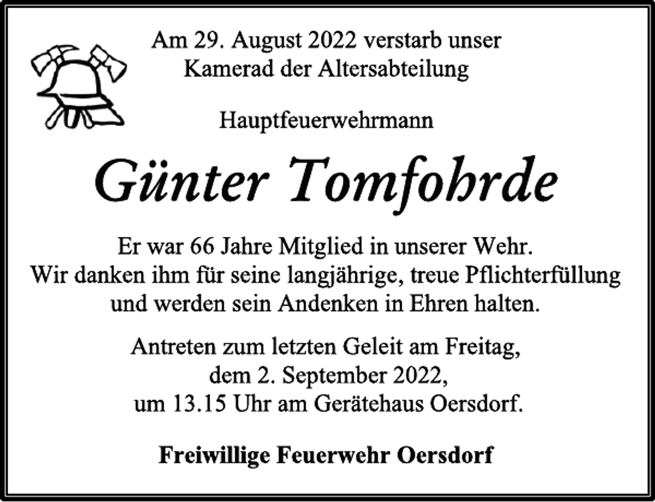<p>Am 29. August 2022 verstarb unser<br />Kamerad der Altersabteilung<br />Hauptfeuerwehrmann<br />Günter Tomfohrde<br />Er war 66 Jahre Mitglied in unserer Wehr.<br />Wir danken ihm für seine langjährige, treue Pflichterfüllung<br />und werden sein Andenken in Ehren halten.<br />Antreten zum letzten Geleit am Freitag,<br />dem 2. September 2022,<br />um 13.15 Uhr am Gerätehaus Oersdorf.<br />Freiwillige Feuerwehr Oersdorf</p>