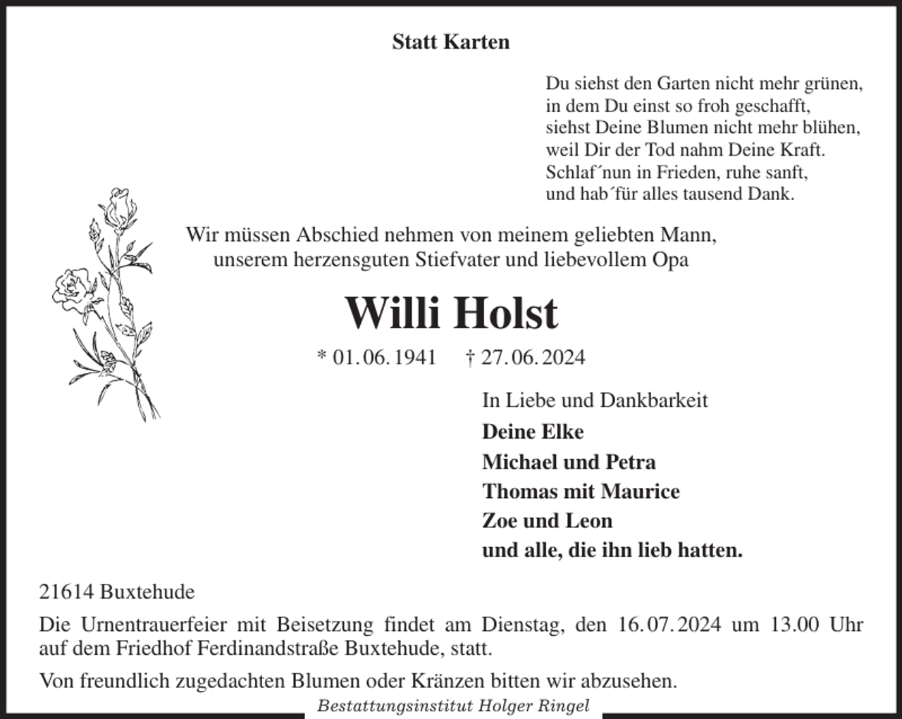 <p>Statt Karten<br />Du siehst den Garten nicht mehr grünen,<br />in dem Du einst so froh geschafft,<br />siehst Deine Blumen nicht mehr blühen,<br />weil Dir der Tod nahm Deine Kraft.<br />Schlaf´nun in Frieden, ruhe sanft,<br />und hab´für alles tausend Dank.<br />Wir müssen Abschied nehmen von meinem geliebten Mann,<br />unserem herzensguten Stiefvater und liebevollem Opa<br />Willi Holst<br />* 01. 06. 1941 † 27. 06. 2024<br />In Liebe und Dankbarkeit<br />Deine Elke<br />Michael und Petra<br />Thomas mit Maurice<br />Zoe und Leon<br />und alle, die ihn lieb hatten.<br />21614 Buxtehude<br />Die Urnentrauerfeier mit Beisetzung findet am Dienstag, den 16. 07. 2024 um 13.00 Uhr<br />auf dem Friedhof Ferdinandstraße Buxtehude, statt.<br />Von freundlich zugedachten Blumen oder Kränzen bitten wir abzusehen.<br />Bestattungsinstitut Holger Ringel</p>