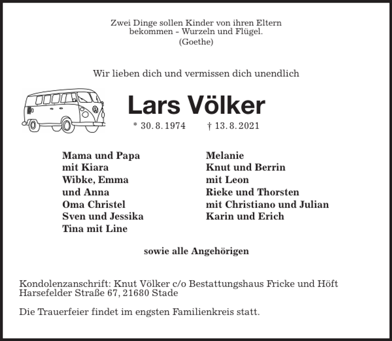 <p>Zwei Dinge sollen Kinder von ihren Eltern<br />bekommen - Wurzeln und Flügel.<br />(Goethe)</p>
<p>Wir lieben dich und vermissen dich unendlich</p>
<p>Lars Völker<br />* 30. 8. 1974 † 13. 8. 2021<br />Kondolenzanschrift: Knut Völker c/o Bestattungshaus Fricke und Höft<br />Harsefelder Straße 67, 21680 Stade</p>
<p>Die Trauerfeier findet im engsten Familienkreis statt.<br />Mama und Papa<br />mit Kiara<br />Wibke, Emma<br />und Anna<br />Oma Christel<br />Sven und Jessika<br />Tina mit Line<br />Melanie<br />Knut und Berrin<br />mit Leon<br />Rieke und Thorsten<br />mit Christiano und Julian<br />Karin und Erich<br />sowie alle Angehörigen</p>