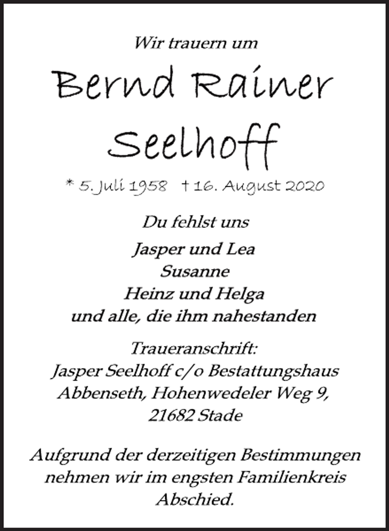 <p>Wir trauern um<br />Bernd Rainer Seelhoff<br />* 5. Juli 1958 † 16. August 2020<br />Du fehlst uns<br />Jasper und Lea<br />Susanne<br />Heinz und Helga<br />und alle, die ihm nahestanden<br />Traueranschrift: Jasper Seelhoff c/o Bestattungshaus Abbenseth, Hohenwedeler Weg 9, 21682 Stade<br />Aufgrund der derzeitig en Bestimmungen nehmen wir im engsten Familienkreis Abschied.</p>