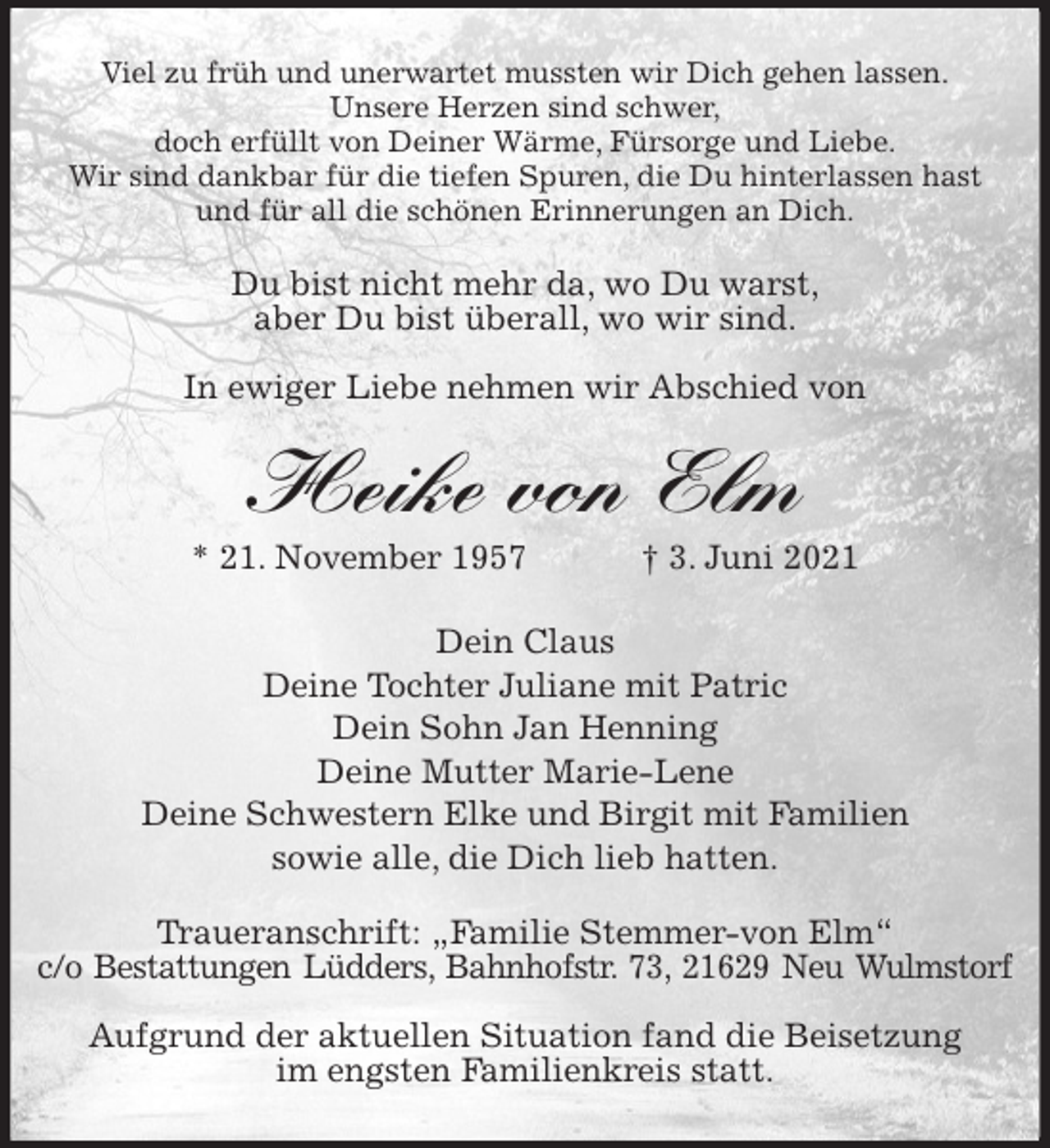 <p>Viel zu früh und unerwartet mussten wir Dich gehen lassen.<br />Unsere Herzen sind schwer,<br />doch erfüllt von Deiner Wärme, Fürsorge und Liebe.<br />Wir sind dankbar für die tiefen Spuren, die Du hinterlassen hast<br />und für all die schönen Erinnerungen an Dich.<br />Du bist nicht mehr da, wo Du warst,<br />aber Du bist überall, wo wir sind.</p>
<p>In ewiger Liebe nehmen wir Abschied von<br />Heike von Elm<br />* 21. November 1957 † 3. Juni 2021<br />Dein Claus<br />Deine Tochter Juliane mit Patric<br />Dein Sohn Jan Henning<br />Deine Mutter Marie-Lene<br />Deine Schwestern Elke und Birgit mit Familien<br />sowie alle, die Dich lieb hatten.<br />Traueranschrift: „Familie Stemmer-von Elm“<br />c/o Bestattungen Lüdders, Bahnhofstr. 73, 21629 Neu Wulmstorf</p>
<p>Aufgrund der aktuellen Situation fand die Beisetzung<br />im engsten Familienkreis statt.</p>