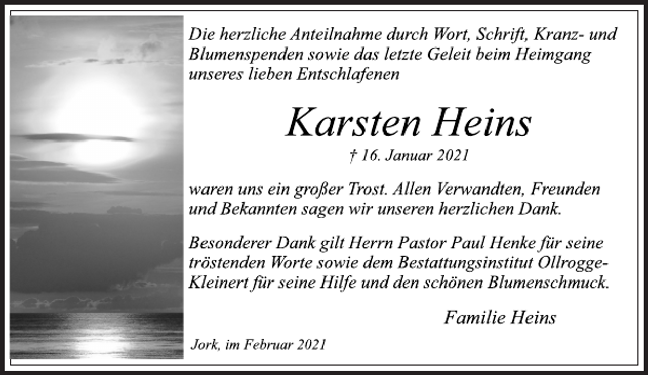 <p>Die herzliche Anteilnahme durch Wort, Schrift, Kranz- und<br />Blumenspenden sowie das letzte Geleit beim Heimgang<br />unseres lieben Entschlafenen<br />Karsten Heins<br />† 16. Januar 2021<br />waren uns ein großer Trost. Allen Verwandten, Freunden<br />und Bekannten sagen wir unseren herzlichen Dank.<br />Besonderer Dank gilt Herrn Pastor Paul Henke für seine<br />tröstenden Worte sowie dem Bestattungsinstitut Ollrogge-<br />Kleinert für seine Hilfe und den schönen Blumenschmuck.<br />Familie Heins<br />Jork, im Februar 2021</p>