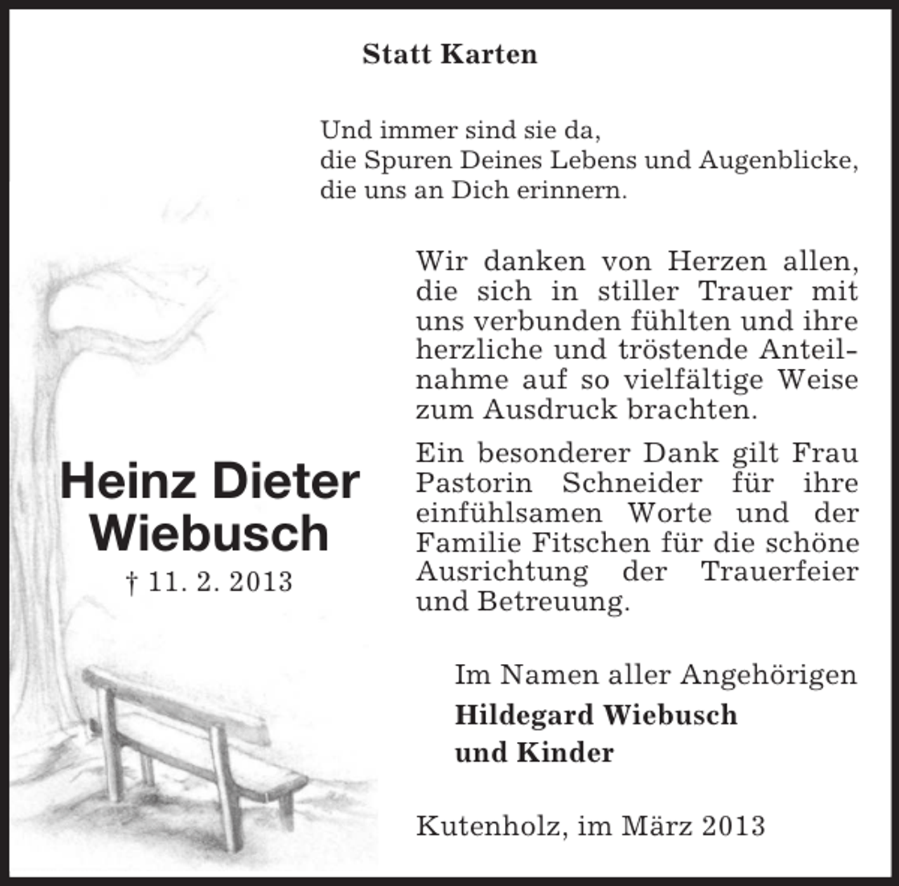 <p>Statt Karten<br />Und immer sind sie da,<br />die Spuren Deines Lebens und Augenblicke,<br />die uns an Dich erinnern.</p><p>Wir danken von Herzen allen,<br />die sich in stiller Trauer mit<br />uns verbunden fühlten und ihre<br />herzliche und tröstende Anteilnahme auf so vielfältige Weise<br />zum Ausdruck brachten.</p><p>Heinz Dieter<br />Wiebusch<br />† 11. 2. 2013</p><p>Ein besonderer Dank gilt Frau<br />Pastorin Schneider für ihre<br />einfühlsamen Worte und der<br />Familie Fitschen für die schöne<br />Ausrichtung der Trauerfeier<br />und Betreuung.<br />Im Namen aller Angehörigen<br />Hildegard Wiebusch<br />und Kinder<br />Kutenholz, im März 2013</p>