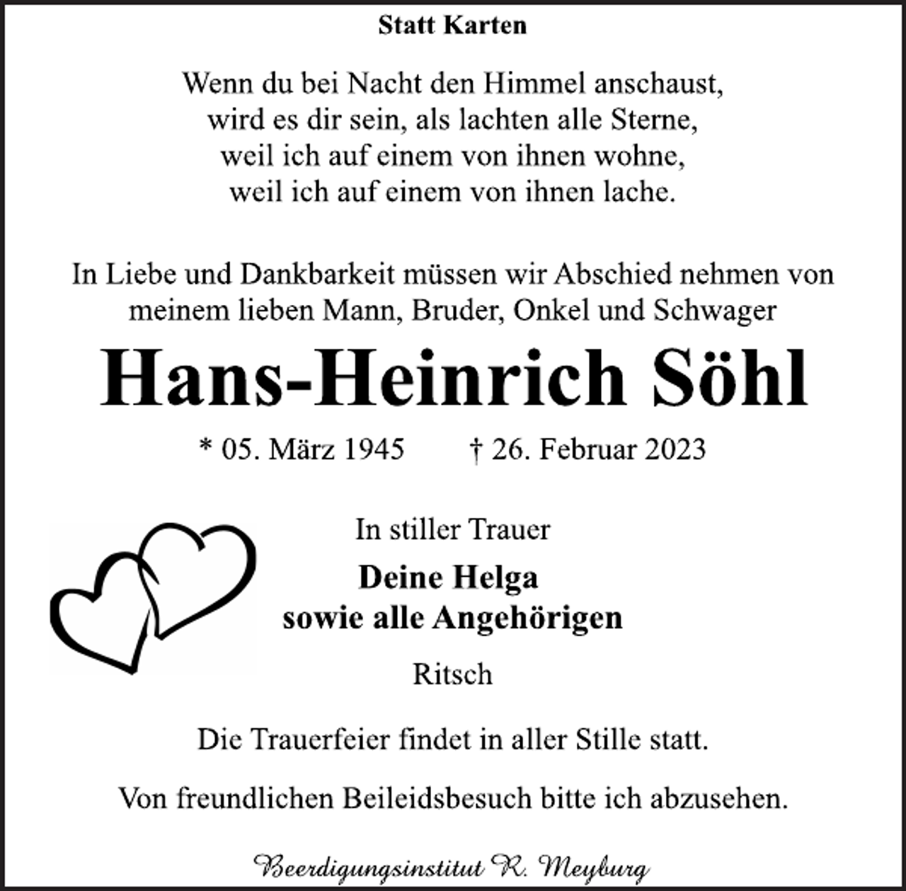 <p>Statt Karten<br />Wenn du bei Nacht den Himmel anschaust,<br />wird es dir sein, als lachten alle Sterne,<br />weil ich auf einem von ihnen wohne,<br />weil ich auf einem von ihnen lache.<br />In Liebe und Dankbarkeit müssen wir Abschied nehmen von<br />meinem lieben Mann, Bruder, Onkel und Schwager<br />Hans-Heinrich Söhl<br />* 05. März 1945 † 26. Februar 2023<br />In stiller Trauer<br />Deine Helga<br />sowie alle Angehörigen<br />Ritsch<br />Die Trauerfeier findet in aller Stille statt.<br />Von freundlichen Beileidsbesuch bitte ich abzusehen.</p>
