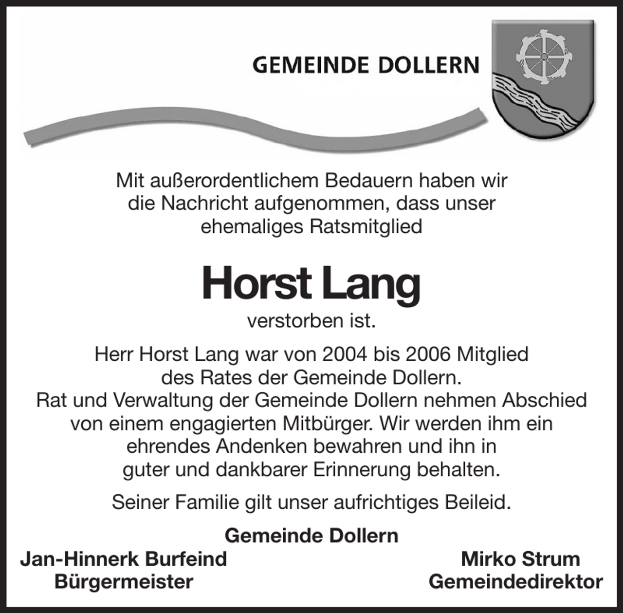 <p>Mit außerordentlichem Bedauern haben wir<br />die Nachricht aufgenommen, dass unser<br />ehemaliges Ratsmitglied</p><p>Horst Lang<br />verstorben ist.<br />Herr Horst Lang war von 2004 bis 2006 Mitglied<br />des Rates der Gemeinde Dollern.<br />Rat und Verwaltung der Gemeinde Dollern nehmen Abschied von einem engagierten Mitbürger. Wir werden ihm ein<br />ehrendes Andenken bewahren und ihn in<br />guter und dankbarer Erinnerung behalten.<br />Seiner Familie gilt unser aufrichtiges Beileid.<br />Gemeinde Dollern<br />Jan-Hinnerk Burfeind Mirko Strum<br />Bürgermeister Gemeindedirektor</p>