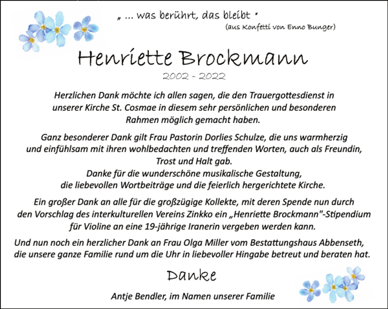 <p>"... was berührt, das bleibt"<br />(aus Konfetti von Enno Bunger)<br />Henriette Brockmann<br />2002 - 2022<br />Herzlichen Dank möchte ich allen sagen, die den Trauergottesdienst in unserer Kirche St. Cosmae in diesem sehr persönlichen und besonderen Rahmen möglich gemacht haben.<br />Ganz besonderer Dank gilt Frau Pastorin Dorlies Schulze, die uns warmherzig und einfühlsam mit ihren wohlbedachten und treffenden Worten, auch als Freundin, Trost und Halt gab.<br />Danke für die wunderschöne musikalische Gestaltung,<br />die liebevollen Wortbeiträge und die feierlich hergerichtete Kirche.<br />Ein großer Dank an alle für die großzügige Kollekte, mit deren Spende nun durch den Vorschlag des interkulturellen Vereins Zinkko ein „Henriette Brockmann"­Stipendium für Violine an eine 19­jährige Iranerin vergeben werden kann.<br />Und nun noch ein herzlicher Dank an Frau Olga Miller vom Bestattungshaus Abbenseth, die unsere ganze Familie rund um die Uhr in liebevoller Hingabe betreut und beraten hat.<br />Danke<br />Antje Bendler, im Namen unserer Familie</p>
