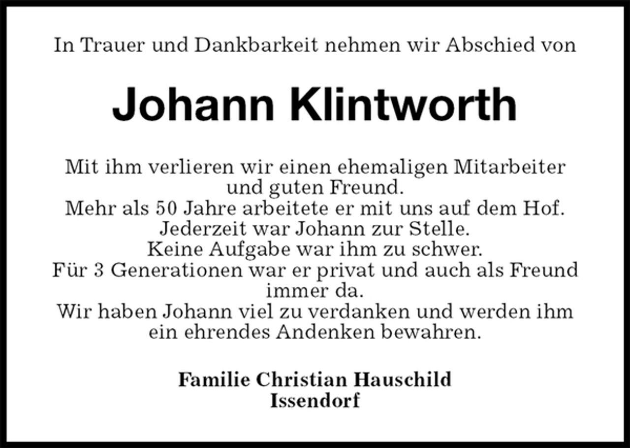 <p>In Trauer und Dankbarkeit nehmen wir Abschied von<br />Johann Klintworth<br />Mit ihm verlieren wir einen ehemaligen Mitarbeiter<br />und guten Freund.<br />Mehr als 50 Jahre arbeitete er mit uns auf dem Hof.<br />Jederzeit war Johann zur Stelle.<br />Keine Aufgabe war ihm zu schwer.<br />Für 3 Generationen war er privat und auch als Freund immer da.<br />Wir haben Johann viel zu verdanken und werden ihm ein ehrendes Andenken bewahren.<br />Familie Christian Hauschild<br />Issendorf</p>