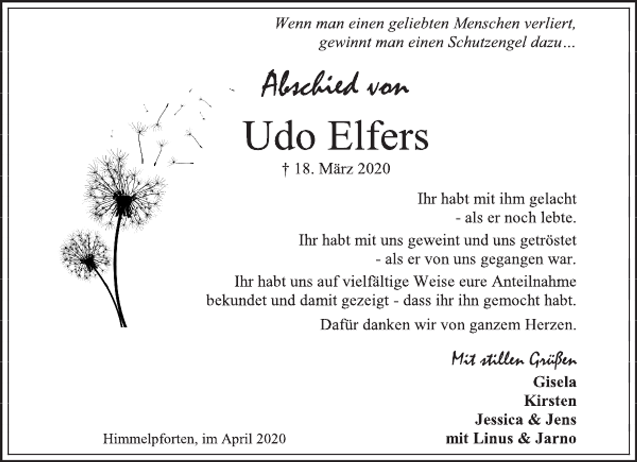 <p>Wenn man einen geliebten Menschen verliert,<br />gewinnt man einen Schutzengel dazu…<br />Abschied von<br />† 18. März 2020<br />Ihr habt mit ihm gelacht<br />- als er noch lebte.<br />Ihr habt mit uns geweint und uns getröstet<br />- als er von uns gegangen war.<br />Ihr habt uns auf vielfältige Weise eure Anteilnahme<br />bekundet und damit gezeigt - dass ihr ihn gemocht habt.<br />Dafür danken wir von ganzem Herzen.<br />Mit stillen Grüßen<br />Gisela<br />Kirsten<br />Jessica &amp; Jens<br />mit Linus &amp; Jarno<br />Himmelpforten, im April 2020</p>