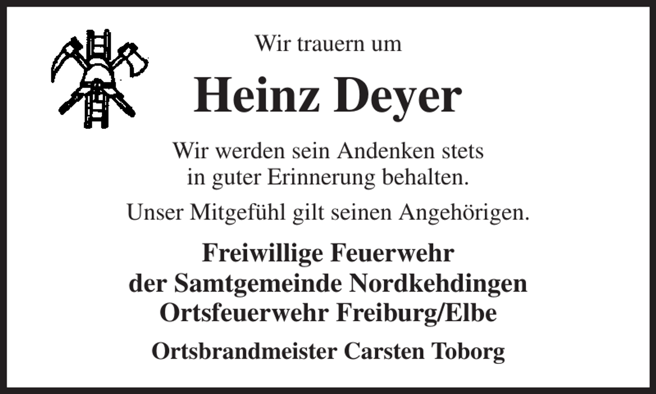 <p>Wir trauern um<br />Heinz Deyer<br />Wir werden sein Andenken stets<br />in guter Erinnerung behalten.<br />Unser Mitgefühl gilt seinen Angehörigen.<br />Freiwillige Feuerwehr<br />der Samtgemeinde Nordkehdingen<br />Ortsfeuerwehr Freiburg/Elbe<br />Ortsbrandmeister Carsten Toborg</p>