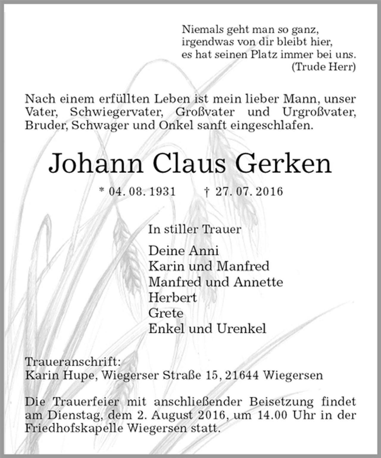 <p>Niemals geht man so ganz,<br />irgendwas von dir bleibt hier,<br />es hat seinen Platz immer bei uns.<br />(Trude Herr)<br />Nach einem erfüllten Leben ist mein lieber Mann, unser Vater, Schwiegervater, Großvater und Urgroßvater,<br />Bruder, Schwager und Onkel sanft eingeschlafen.<br />Johann Claus Gerken<br />* 04. 08. 1931 † 27. 07. 2016<br />In stiller Trauer<br />Deine Anni<br />Karin und Manfred<br />Manfred und Annette<br />Herbert<br />Grete<br />Enkel und Urenkel<br />Traueranschrift:<br />Karin Hupe, Wiegerser Straße 15, 21644 Wiegersen</p>
<p>Die Trauerfeier mit anschließender Beisetzung findet am Dienstag, dem 2. August 2016, um 14.00 Uhr in der Friedhofskapelle Wiegersen statt.</p>