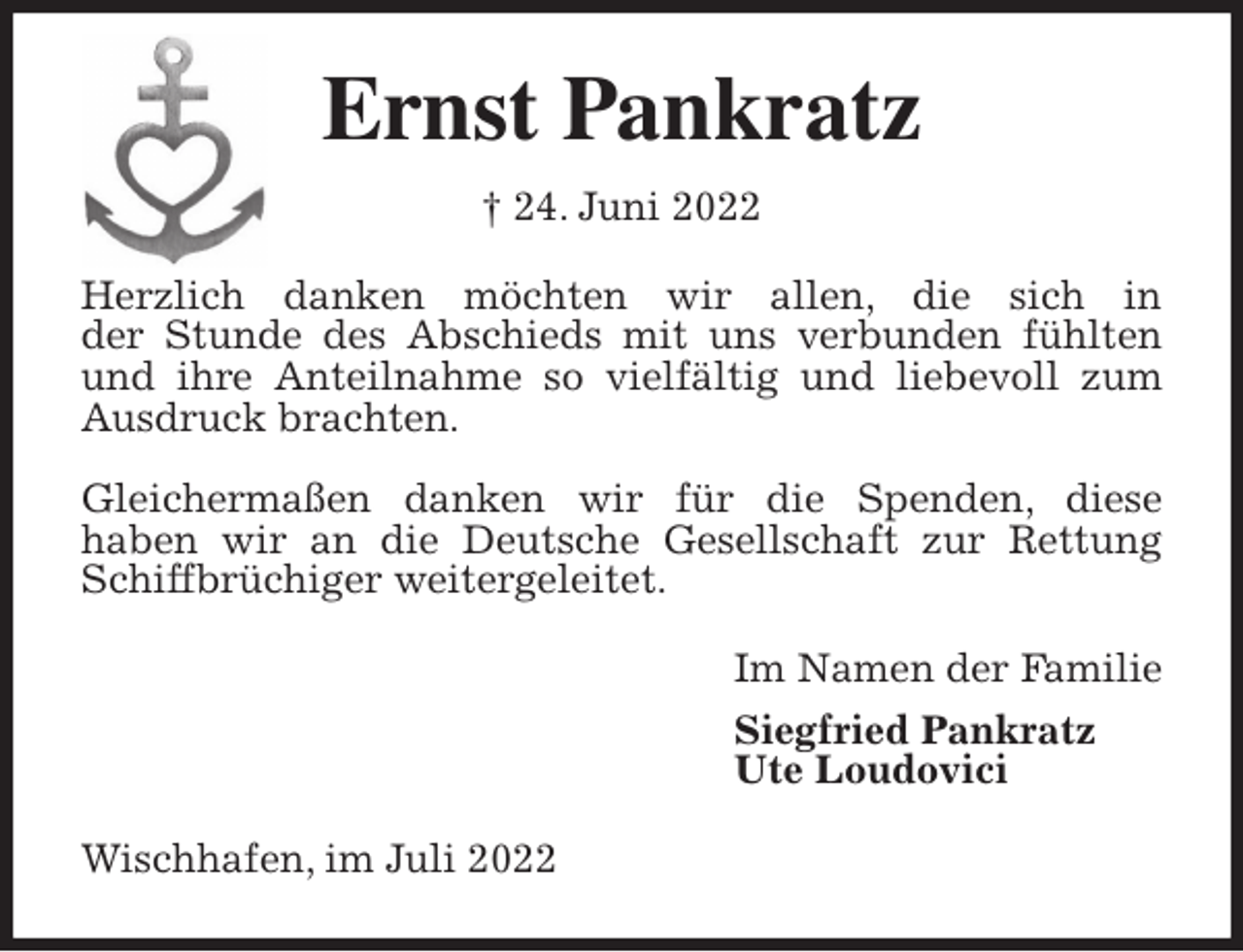 <p>Ernst Pankratz<br />† 24. Juni 2022<br />Herzlich danken möchten wir allen, die sich in<br />der Stunde des Abschieds mit uns verbunden fühlten und ihre Anteilnahme so vielfältig und liebevoll zum Ausdruck brachten.</p><p>Gleichermaßen danken wir für die Spenden, diese<br />haben wir an die Deutsche Gesellschaft zur Rettung Schiffbrüchiger weitergeleitet.<br />Im Namen der Familie<br />Siegfried Pankratz<br />Ute Loudovici<br />Wischhafen, im Juli 2022</p>