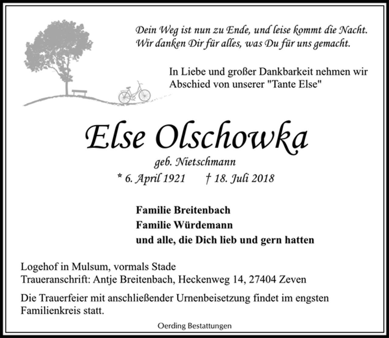 <p>Dein Weg ist nun zu Ende, und leise kommt die Nacht.<br />Wir danken Dir für alles, was Du für uns gemacht.<br />In Liebe und großer Dankbarkeit nehmen wir<br />Abschied von unserer "Tante Else"<br />Else Olschowka<br />geb. Nietschmann<br />* 6. April 1921 † 18. Juli 2018<br />Familie Breitenbach<br />Familie Würdemann<br />und alle, die Dich lieb und gern hatten<br />Logehof in Mulsum, vormals Stade<br />Traueranschrift: Antje Breitenbach, Heckenweg 14, 27404 Zeven<br />Die Trauerfeier mit anschließender Urnenbeisetzung findet im engsten<br />Familienkreis statt.<br />Oerding Bestattungen</p>