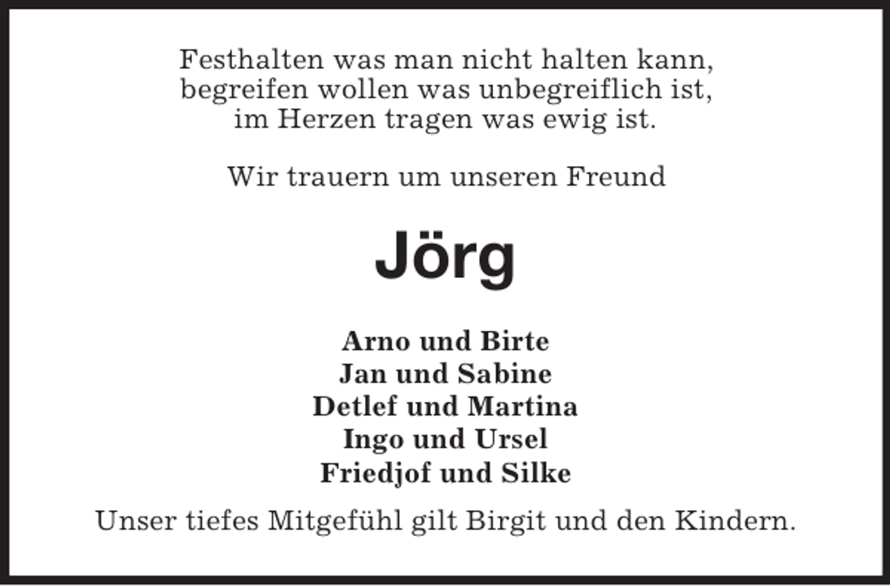 <p>Festhalten was man nicht halten kann,<br />begreifen wollen was unbegreiflich ist,<br />im Herzen tragen was ewig ist.<br />Wir trauern um unseren Freund</p><p>Jörg<br />Arno und Birte<br />Jan und Sabine<br />Detlef und Martina<br />Ingo und Ursel<br />Friedjof und Silke<br />Unser tiefes Mitgefühl gilt Birgit und den Kindern.</p>