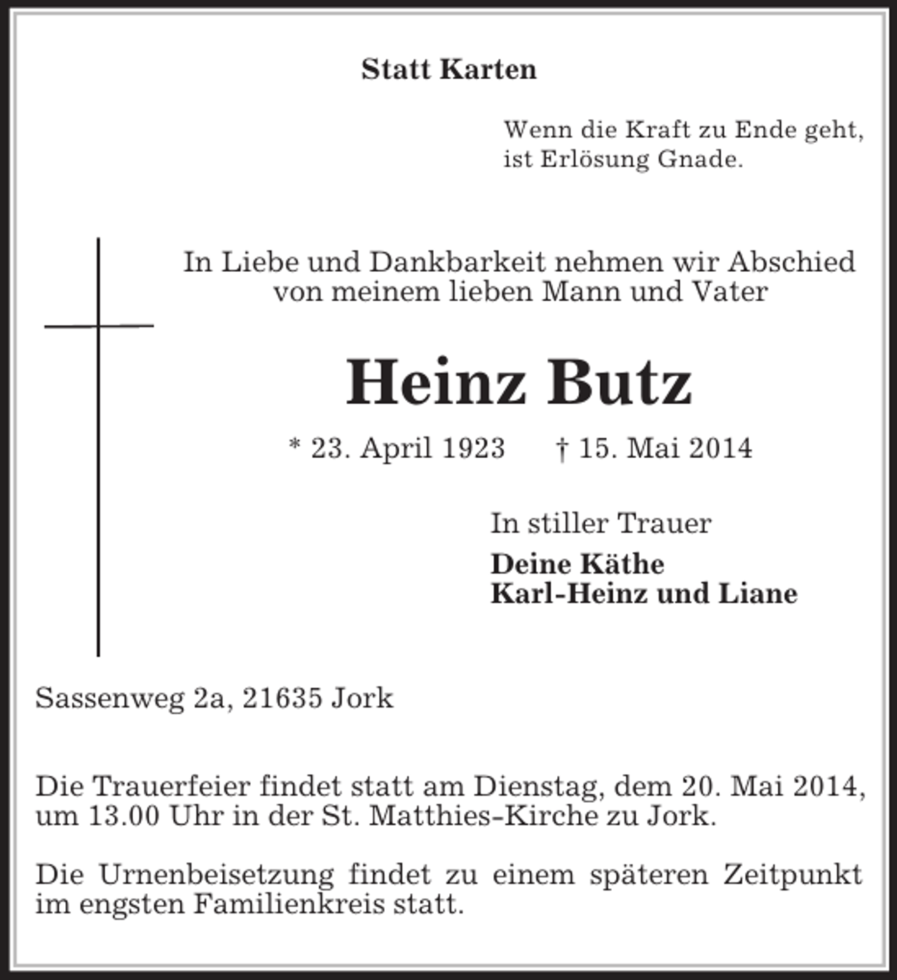 <p>Statt Karten</p><p>Wenn die Kraft zu Ende geht,<br />ist Erlösung Gnade.</p><p>In Liebe und Dankbarkeit nehmen wir Abschied<br />von meinem lieben Mann und Vater<br />Heinz Butz<br />* 23. April 1923 † 15. Mai 2014<br />In stiller Trauer<br />Deine Käthe<br />Karl-Heinz und Liane</p><p>Sassenweg 2a, 21635 Jork</p><p>Die Trauerfeier findet statt am Dienstag, dem 20. Mai 2014, um 13.00 Uhr in der St. Matthies-Kirche zu Jork.</p><p>Die Urnenbeisetzung findet zu einem späteren Zeitpunkt im engsten Familienkreis statt.</p>