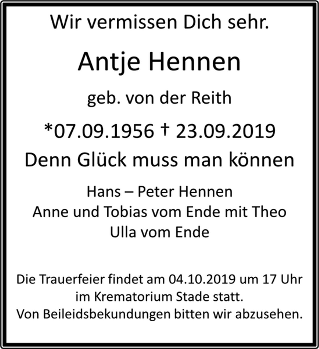 <p>Wir vermissen Dich sehr.<br />Antje Hennen<br />geb. von der Reith<br />* 07.09.1956 † 23.09.2019<br />Denn Glück muss man können<br />Hans-Peter Hennen<br />Anne und Tobias vom Ende mit Theo<br />Ulla vom Ende<br />Die Trauerfeier findet am 04.10.2019 um 17 Uhr im Krematorium Stade statt.<br />Von Beileidsbekundungen bitten wir abzusehen.</p>
