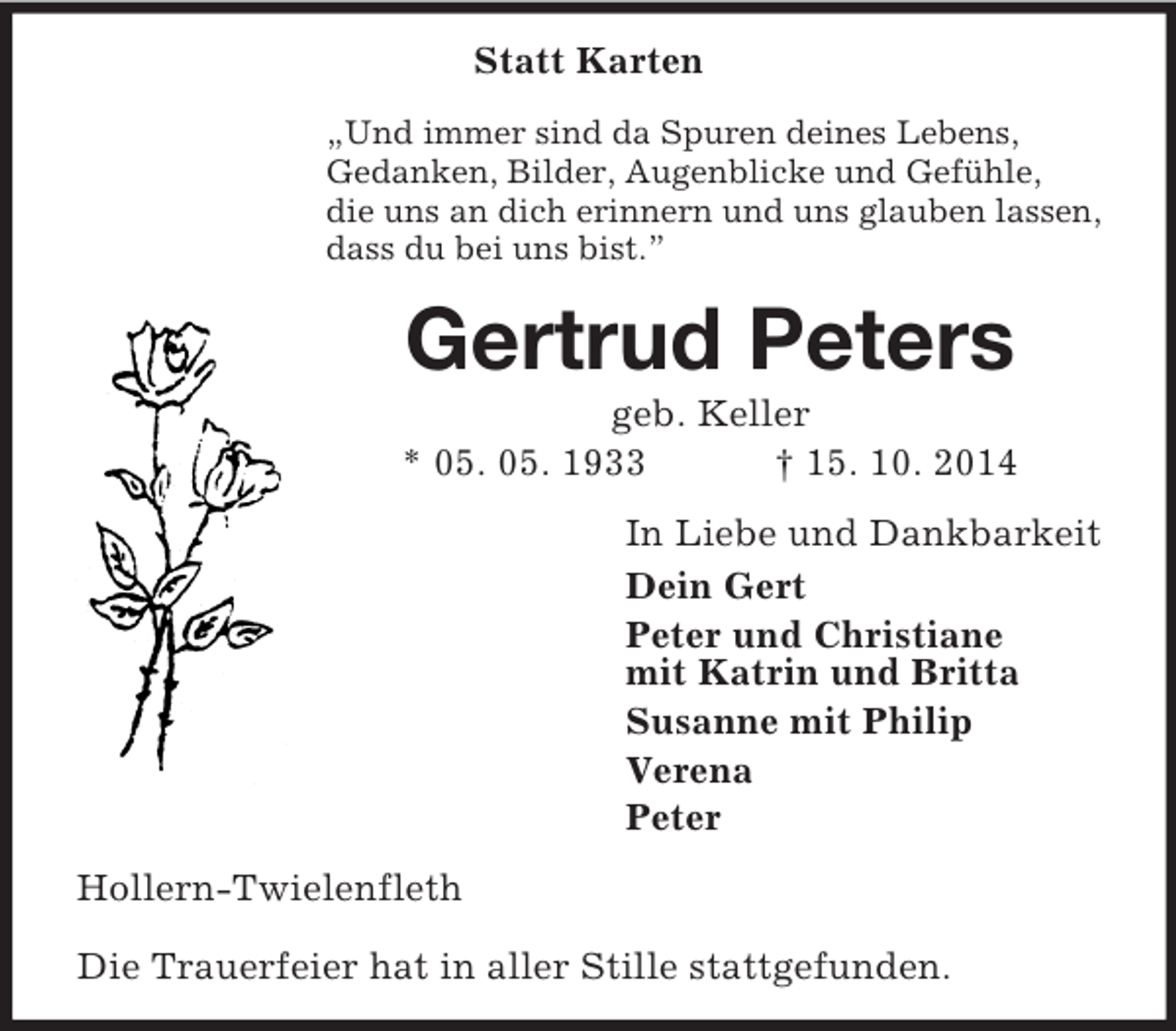 <p>Statt Karten<br />„Und immer sind da Spuren deines Lebens,<br />Gedanken, Bilder, Augenblicke und Gefühle,<br />die uns an dich erinnern und uns glauben lassen,<br />dass du bei uns bist.”<br />Gertrud Peters<br />geb. Keller<br />* 05. 05. 1933 † 15. 10. 2014<br />In Liebe und Dankbarkeit<br />Dein Gert<br />Peter und Christiane<br />mit Katrin und Britta<br />Susanne mit Philip<br />Verena<br />Peter<br />Hollern-Twielenfleth</p><p>Die Trauerfeier hat in aller Stille stattgefunden.</p>