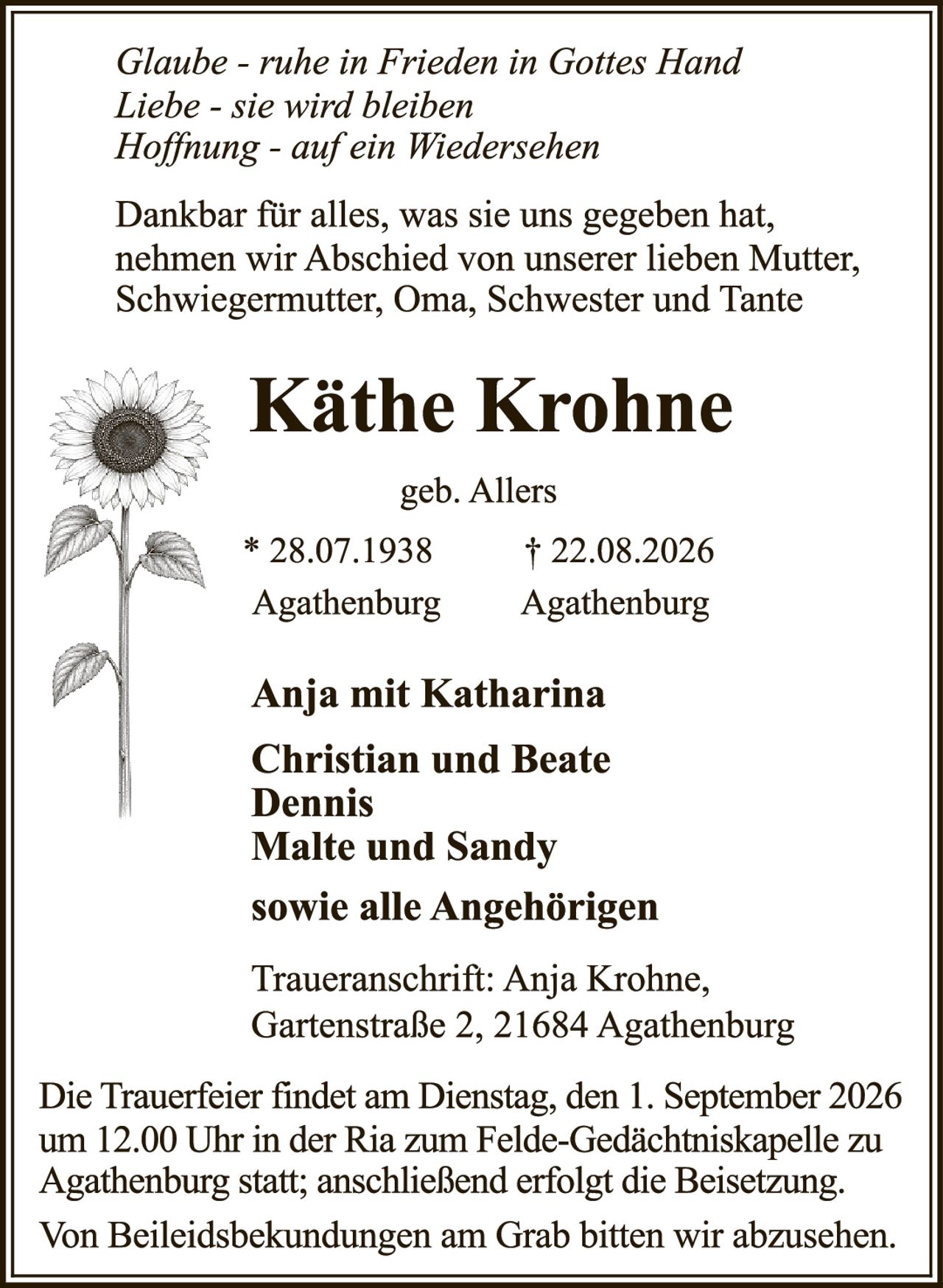 <p><i>Glaube - ruhe in Frieden in Gottes Hand<br>
Liebe - sie wird bleiben<br>
Hoffnung - auf ein Wiedersehen</i></p>

<p>Dankbar für alles, was sie uns gegeben hat, nehmen wir Abschied von unserer lieben Mutter, Schwiegermutter, Oma, Schwester und Tante</p>

<p><strong>Käthe Krohne</strong></p>

<p>geb. Allers</p>

<p>* 28.07.1938 in Agathenburg        † 22.08.2026 in Agathenburg</p>

<p><strong>Anja mit Katharina<br>
Christian und Beate<br>
Dennis<br>
Malte und Sandy</strong></p>

<p>sowie alle Angehörigen</p>

<p>Traueranschrift: Anja Krohne, Gartenstraße 2, 21684 Agathenburg</p>

<p>Die Trauerfeier findet am Dienstag, den 1. September 2026 um 12.00 Uhr in der Ria zum Felde-Gedächtniskapelle zu Agathenburg statt; anschließend erfolgt die Beisetzung.</p>

<p>Von Beileidbekundungen am Grab bitten wir abzusehen.</p>