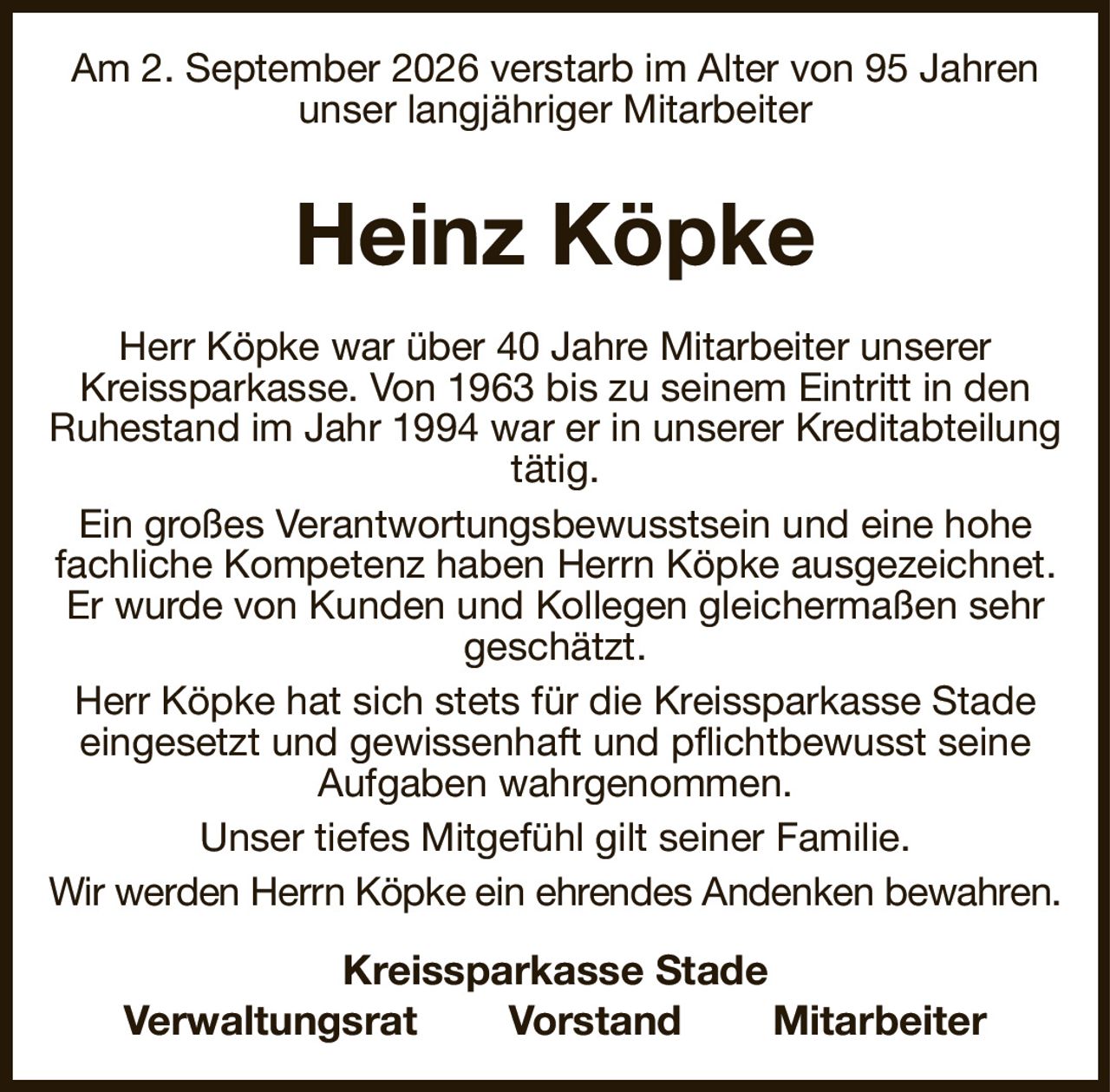 Am 2. September 2026 verstarb im Alter von 95 Jahren unser langjähriger Mitarbeiter
Heinz Köpke
Herr Köpke war über 40 Jahre Mitarbeiter unserer
Kreissparkasse. Von 1963 bis zu seinem Eintritt in den Ruhestand im Jahr 1994 war er in unserer Kreditabteilung tätig.
Ein großes Verantwortungsbewusstsein und eine hohe fachliche Kompetenz haben Herrn Köpke ausgezeichnet. Er wurde von Kunden und Kollegen gleichermaßen sehr geschätzt.
Herr Köpke hat sich stets für die Kreissparkasse Stade eingesetzt und gewissenhaft und pflichtbewusst seine Aufgaben wahrgenommen.
Unser tiefes Mitgefühl gilt seiner Familie.
Wir werden Herrn Köpke ein ehrendes Andenken bewahren.
Kreissparkasse Stade
Verwaltungsrat  Vorstand  Mitarbeiter