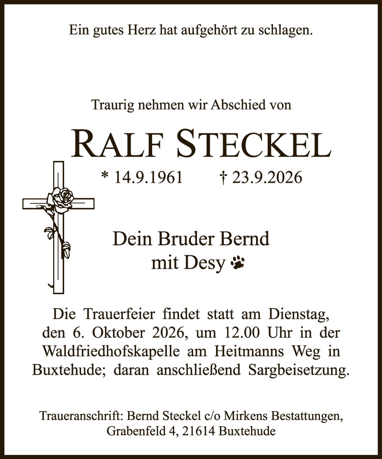 <p>Ein gutes Herz hat aufgehört zu schlagen.</p>

<p>Traurig nehmen wir Abschied von</p>

<p><strong>RALF STECKEL</strong><br>
* 14.9.1961     † 23.9.2026</p>

<p>Dein Bruder Bernd<br>
mit Desy 🐾</p>

<p>Die Trauerfeier findet statt am Dienstag, den 6. Oktober 2026, um 12.00 Uhr in der Waldfriedhofskapelle am Heitmanns Weg in Buxtehude; daran anschließend Sargbeisetzung.</p>

<p>Traueranschrift: Bernd Steckel c/o Mirkens Bestattungen, Grabenfeld 4, 21614 Buxtehude</p>