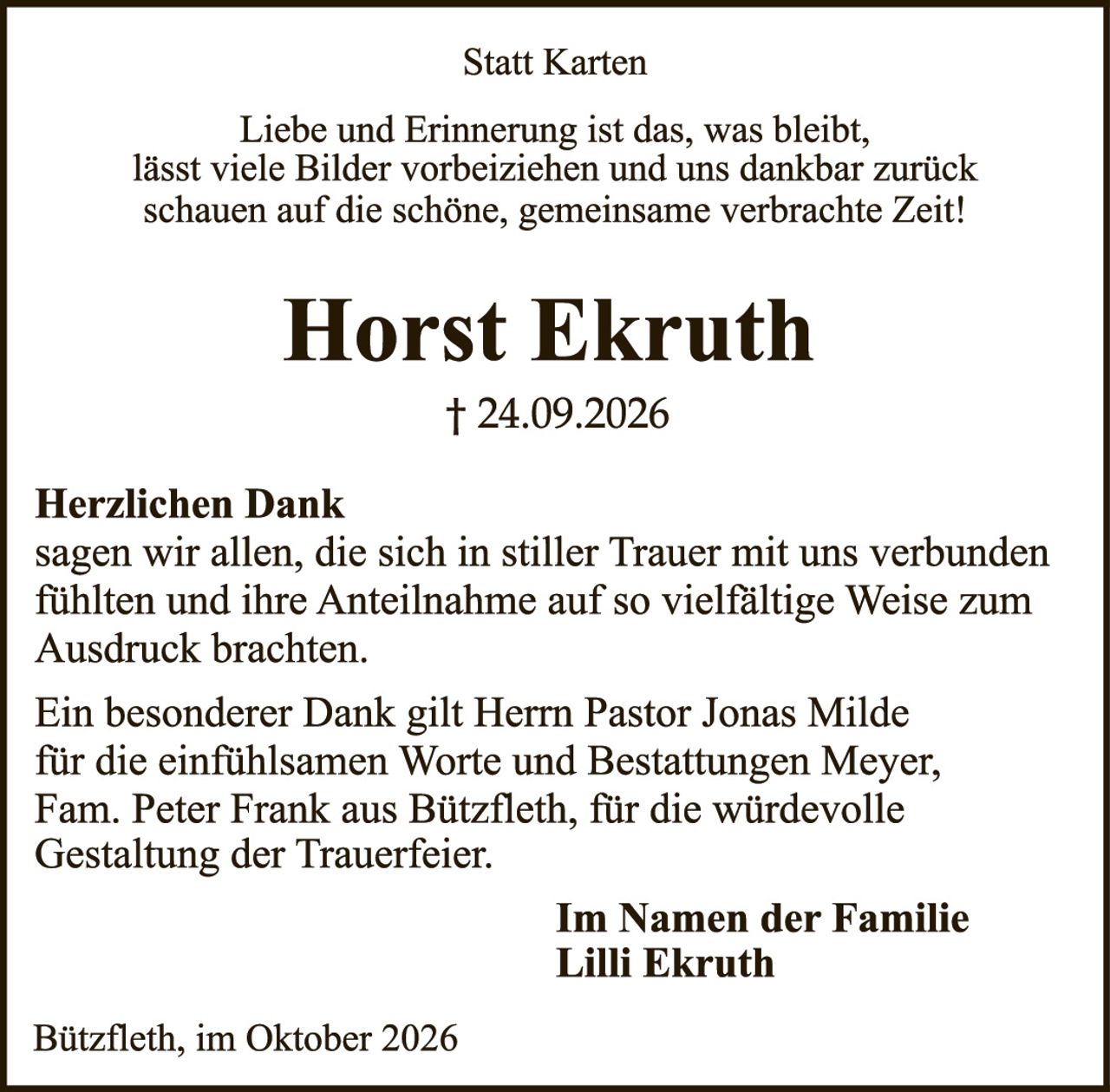 <p><strong>Statt Karten</strong></p>
<p>Liebe und Erinnerung ist das, was bleibt, lässt viele Bilder vorbeiziehen und uns dankbar zurück schauen auf die schöne, gemeinsame verbrachte Zeit!</p>
<p><strong>Horst Ekruth</strong><br>† 24.09.2026</p>
<p><strong>Herzlichen Dank</strong><br>sagen wir allen, die sich in stiller Trauer mit uns verbunden fühlten und ihre Anteilnahme auf so vielfältige Weise zum Ausdruck brachten.</p>
<p>Ein besonderer Dank gilt Herrn Pastor Jonas Milde für die einfühlsamen Worte und Bestattungen Meyer, Fam. Peter Frank aus Bützfleth, für die würdevolle Gestaltung der Trauerfeier.</p>
<p><strong>Im Namen der Familie<br>Lilli Ekruth</strong></p>
<p>Bützfleth, im Oktober 2026</p>