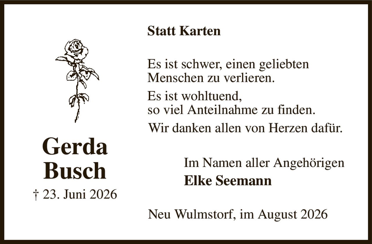 Statt Karten
Es ist schwer, einen geliebten
Menschen zu verlieren.
Es ist wohltuend,
so viel Anteilnahme zu finden.
Wir danken allen von Herzen dafür.
Im Namen aller Angehörigen 
Elke Seemann
Neu Wulmstorf, im August 2026
Gerda
Busch
† 23. Juni 2026