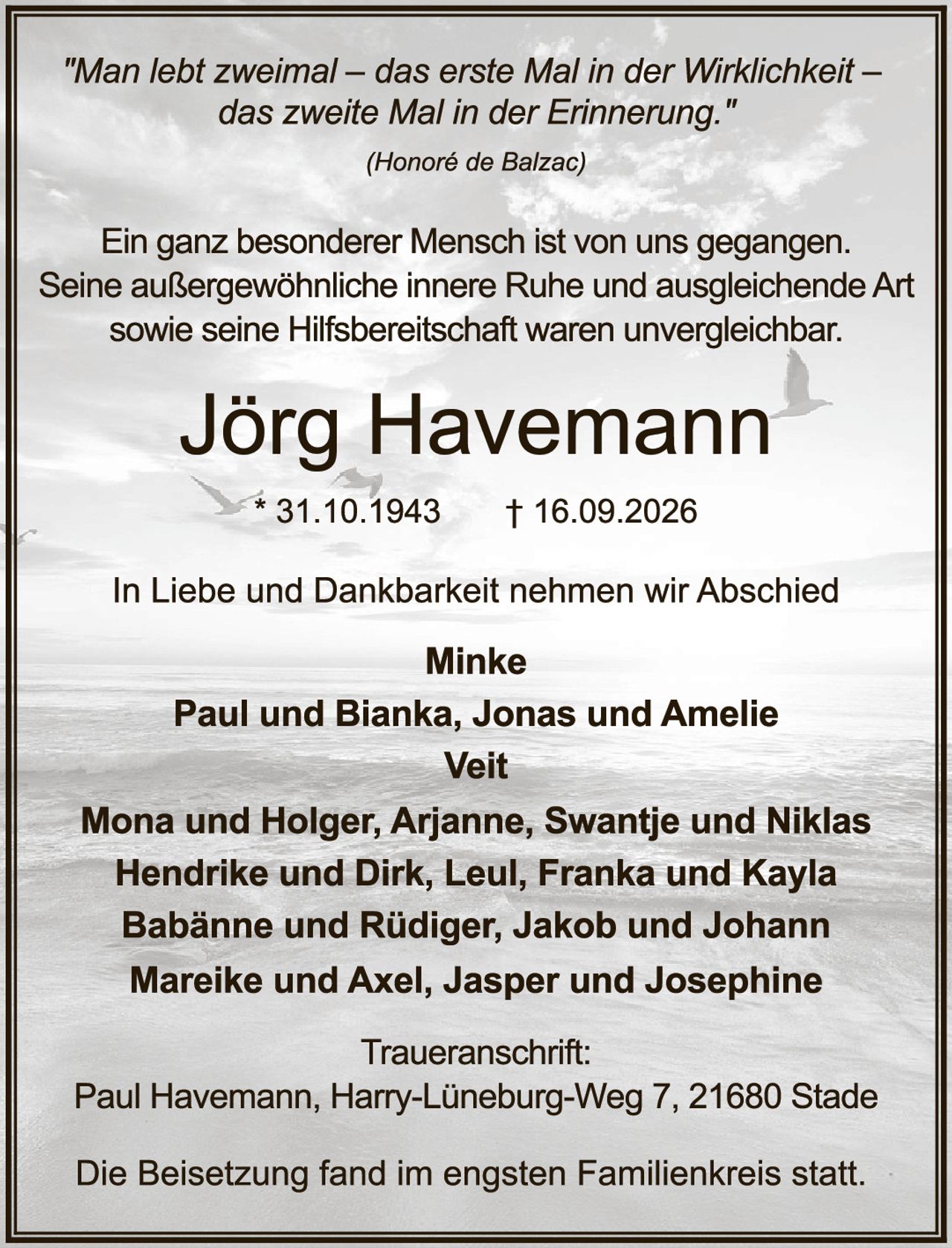 <p><i>"Man lebt zweimal – das erste Mal in der Wirklichkeit – das zweite Mal in der Erinnerung."</i></p>
<p><i>(Honoré de Balzac)</i></p>

<p>Ein ganz besonderer Mensch ist von uns gegangen. Seine außergewöhnliche innere Ruhe und ausgleichende Art sowie seine Hilfsbereitschaft waren unvergleichbar.</p>

<p><strong>Jörg Havemann</strong></p>
<p>* 31.10.1943     † 16.09.2026</p>

<p>In Liebe und Dankbarkeit nehmen wir Abschied</p>

<p><strong>Minke</strong><br>
<strong>Paul und Bianka, Jonas und Amelie</strong><br>
<strong>Veit</strong><br>
<strong>Mona und Holger, Arjanne, Swantje und Niklas</strong><br>
<strong>Hendrike und Dirk, Leul, Franka und Kayla</strong><br>
<strong>Babänne und Rüdiger, Jakob und Johann</strong><br>
<strong>Mareike und Axel, Jasper und Josephine</strong></p>

<p><strong>Traueranschrift:</strong><br>
Paul Havemann, Harry-Lüneburg-Weg 7, 21680 Stade</p>

<p>Die Beisetzung fand im engsten Familienkreis statt.</p>