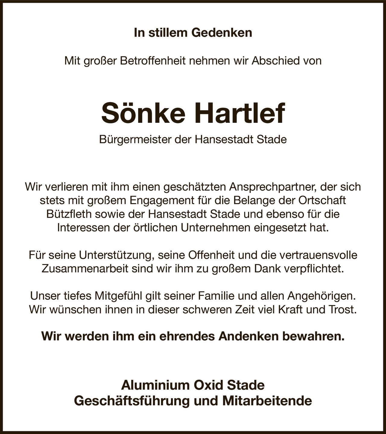 In stillem Gedenken

Mit großer Betroffenheit nehmen wir Abschied von
Sönke Hartlef
Bürgermeister der Hansestadt Stade
Wir verlieren mit ihm einen geschätzten Ansprechpartner, der sich stets mit großem Engagement für die Belange der Ortschaft
Bützfleth sowie der Hansestadt Stade und ebenso für die
Interessen der örtlichen Unternehmen eingesetzt hat.

Für seine Unterstützung, seine Offenheit und die vertrauensvolle
Zusammenarbeit sind wir ihm zu großem Dank verpflichtet.

Unser tiefes Mitgefühl gilt seiner Familie und allen Angehörigen.
Wir wünschen ihnen in dieser schweren Zeit viel Kraft und Trost.

Wir werden ihm ein ehrendes Andenken bewahren.
Aluminium Oxid Stade
Geschäftsführung und Mitarbeitende