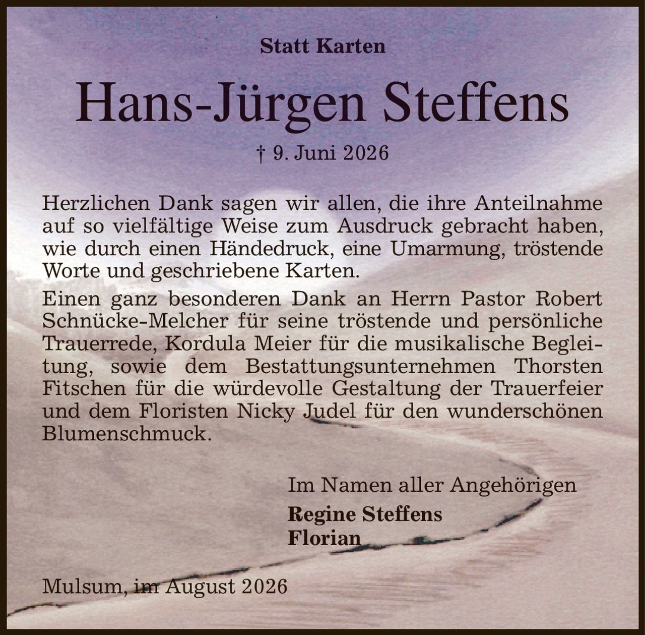 Statt Karten
Hans-Jürgen Steffens
† 9. Juni 2026
Herzlichen Dank sagen wir allen, die ihre Anteilnahme auf so vielfältige Weise zum Ausdruck gebracht haben, wie durch einen Händedruck, eine Umarmung, tröstende Worte und geschriebene Karten.
Einen ganz besonderen Dank an Herrn Pastor Robert Schnücke-Melcher für seine tröstende und persönliche Trauerrede, Kordula Meier für die musikalische Begleitung, sowie dem Bestattungsunternehmen Thorsten
Fitschen für die würdevolle Gestaltung der Trauerfeier und dem Floristen Nicky Judel für den wunderschönen Blumenschmuck.
Im Namen aller Angehörigen         
Regine Steffens
Florian
Mulsum, im August 2026