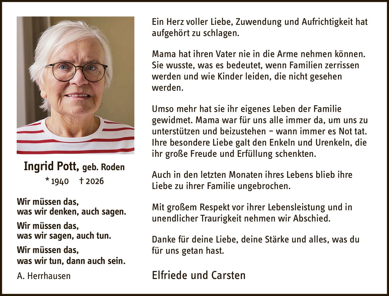<p><strong>Ein Herz voller Liebe, Zuwendung und Aufrichtigkeit hat aufgehört zu schlagen.</strong></p>

<p>Mama hat ihren Vater nie in die Arme nehmen können. Sie wusste, was es bedeutet, wenn Familien zerrissen werden und wie Kinder leiden, die nicht gesehen werden.</p>

<p>Umso mehr hat sie ihr eigenes Leben der Familie gewidmet. Mama war für uns alle immer da, um uns zu unterstützen und beizustehen – wann immer es Not tat. Ihre besondere Liebe galt den Enkeln und Urenkeln, die ihr große Freude und Erfüllung schenkten.</p>

<p>Auch in den letzten Monaten ihres Lebens blieb ihre Liebe zu ihrer Familie ungebrochen.</p>

<p>Mit großem Respekt vor ihrer Lebensleistung und in unendlicher Traurigkeit nehmen wir Abschied.</p>

<p>Danke für deine Liebe, deine Stärke und alles, was du für uns getan hast.</p>

<p><strong>Elfriede und Carsten</strong></p>

<p><strong>Ingrid Pott, geb. Roden</strong><br>
* 1940 † 2026</p>

<p><i>Wir müssen das, was wir denken, auch sagen.<br>
Wir müssen das, was wir sagen, auch tun.<br>
Wir müssen das, was wir tun, dann auch sein.<br>
A. Herrhausen</i></p>