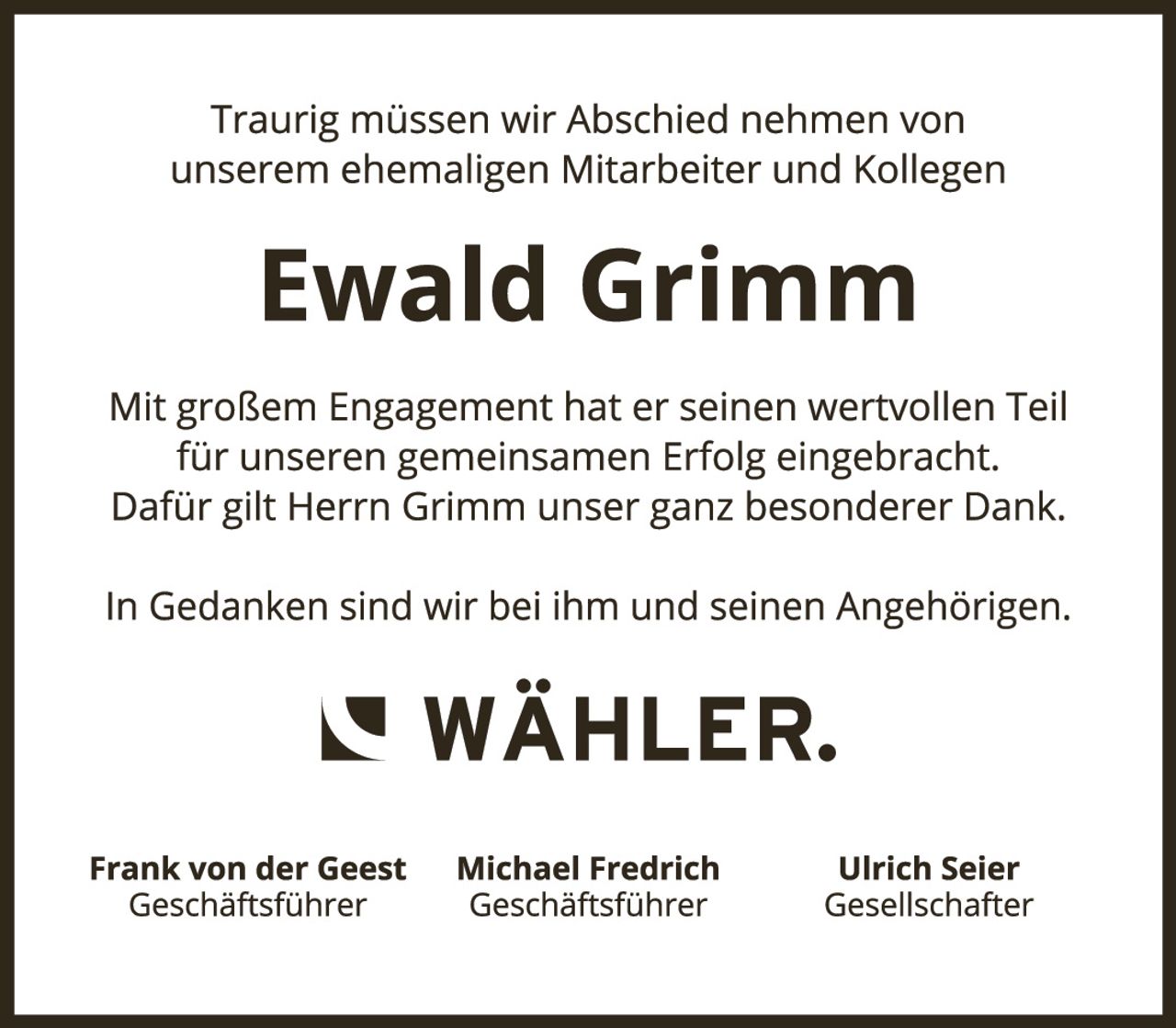 <p>Traurig müssen wir Abschied nehmen von unserem ehemaligen Mitarbeiter und Kollegen</p>

<p><strong>Ewald Grimm</strong></p>

<p>Mit großem Engagement hat er seinen wertvollen Teil für unseren gemeinsamen Erfolg eingebracht. Dafür gilt Herrn Grimm unser ganz besonderer Dank.</p>

<p>In Gedanken sind wir bei ihm und seinen Angehörigen.</p>

<p><strong>WÄHLER.</strong></p>

<p>Frank von der Geest<br/>Geschäftsführer</p>

<p>Michael Fredrich<br/>Geschäftsführer</p>

<p>Ulrich Seier<br/>Gesellschafter</p>