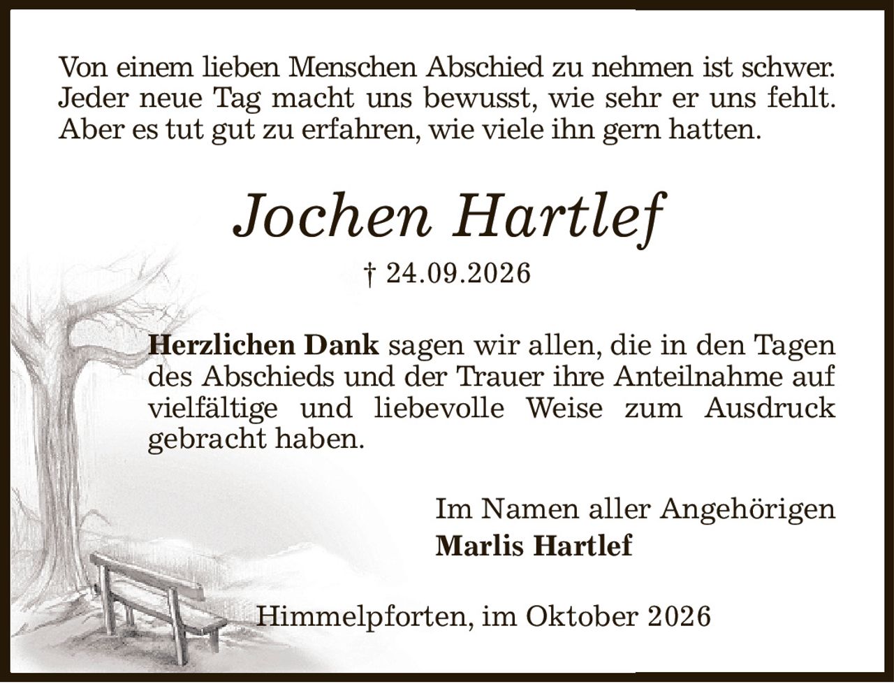 Von einem lieben Menschen Abschied zu nehmen ist schwer. Jeder neue Tag macht uns bewusst, wie sehr er uns fehlt. Aber es tut gut zu erfahren, wie viele ihn gern hatten.
Jochen Hartlef
† 24.09.2026
Herzlichen Dank sagen wir allen, die in den Tagen
des Abschieds und der Trauer ihre Anteilnahme auf
vielfältige und liebevolle Weise zum Ausdruck
gebracht haben.
Im Namen aller Angehörigen
Marlis Hartlef
                                                 Himmelpforten, im Oktober 2026